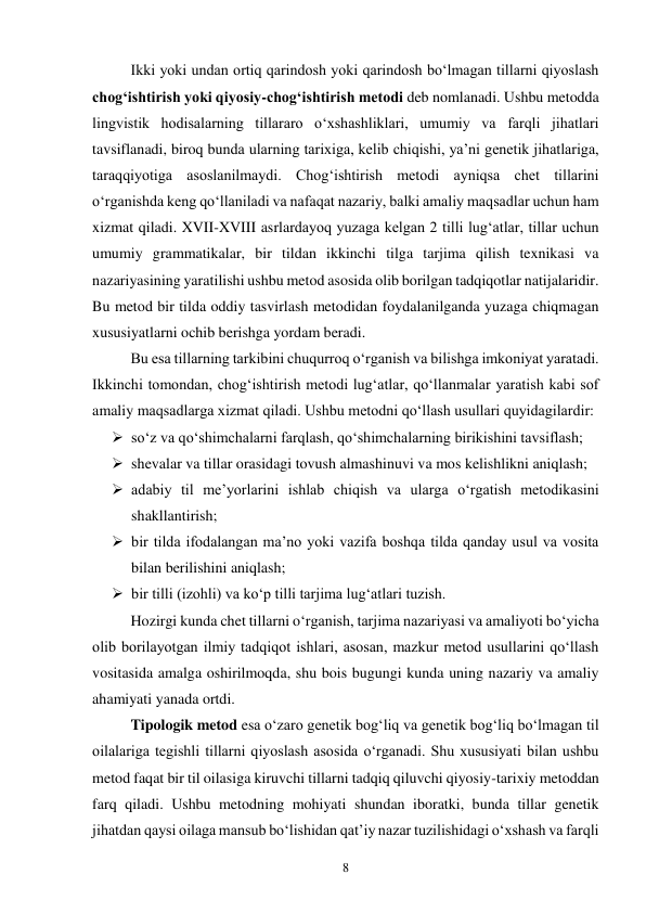 8 
Ikki yoki undan ortiq qarindosh yoki qarindosh bo‘lmagan tillarni qiyoslash 
chog‘ishtirish yoki qiyosiy-chog‘ishtirish metodi deb nomlanadi. Ushbu metodda 
lingvistik hodisalarning tillararo o‘xshashliklari, umumiy va farqli jihatlari 
tavsiflanadi, biroq bunda ularning tarixiga, kelib chiqishi, ya’ni genetik jihatlariga, 
taraqqiyotiga asoslanilmaydi. Chog‘ishtirish metodi ayniqsa chet tillarini 
o‘rganishda keng qo‘llaniladi va nafaqat nazariy, balki amaliy maqsadlar uchun ham 
xizmat qiladi. XVII-XVIII asrlardayoq yuzaga kelgan 2 tilli lug‘atlar, tillar uchun 
umumiy grammatikalar, bir tildan ikkinchi tilga tarjima qilish texnikasi va 
nazariyasining yaratilishi ushbu metod asosida olib borilgan tadqiqotlar natijalaridir. 
Bu metod bir tilda oddiy tasvirlash metodidan foydalanilganda yuzaga chiqmagan 
xususiyatlarni ochib berishga yordam beradi.  
Bu esa tillarning tarkibini chuqurroq o‘rganish va bilishga imkoniyat yaratadi. 
Ikkinchi tomondan, chog‘ishtirish metodi lug‘atlar, qo‘llanmalar yaratish kabi sof 
amaliy maqsadlarga xizmat qiladi. Ushbu metodni qo‘llash usullari quyidagilardir: 
 so‘z va qo‘shimchalarni farqlash, qo‘shimchalarning birikishini tavsiflash; 
 shevalar va tillar orasidagi tovush almashinuvi va mos kelishlikni aniqlash; 
 adabiy til me’yorlarini ishlab chiqish va ularga o‘rgatish metodikasini 
shakllantirish; 
 bir tilda ifodalangan ma’no yoki vazifa boshqa tilda qanday usul va vosita 
bilan berilishini aniqlash; 
 bir tilli (izohli) va ko‘p tilli tarjima lug‘atlari tuzish. 
Hozirgi kunda chet tillarni o‘rganish, tarjima nazariyasi va amaliyoti bo‘yicha 
olib borilayotgan ilmiy tadqiqot ishlari, asosan, mazkur metod usullarini qo‘llash 
vositasida amalga oshirilmoqda, shu bois bugungi kunda uning nazariy va amaliy 
ahamiyati yanada ortdi.  
Tipologik metod esa o‘zaro genetik bog‘liq va genetik bog‘liq bo‘lmagan til 
oilalariga tegishli tillarni qiyoslash asosida o‘rganadi. Shu xususiyati bilan ushbu 
metod faqat bir til oilasiga kiruvchi tillarni tadqiq qiluvchi qiyosiy-tarixiy metoddan 
farq qiladi. Ushbu metodning mohiyati shundan iboratki, bunda tillar genetik 
jihatdan qaysi oilaga mansub bo‘lishidan qat’iy nazar tuzilishidagi o‘xshash va farqli 
