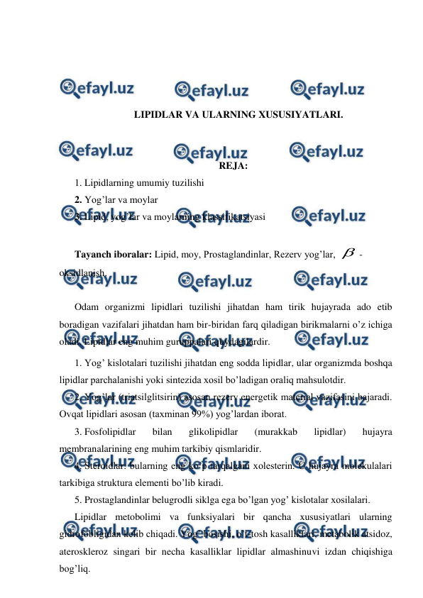  
 
 
 
 
 
LIPIDLAR VA ULARNING XUSUSIYATLARI. 
 
 
REJA: 
1. Lipidlarning umumiy tuzilishi  
2. Yog’lar va moylar 
3. Lipid, yog’lar va moylarning klassifikatsiyasi 
 
Tayanch iboralar: Lipid, moy, Prostaglandinlar, Rezerv yog’lar, -
oksidlanish. 
 
Odam organizmi lipidlari tuzilishi jihatdan ham tirik hujayrada ado etib 
boradigan vazifalari jihatdan ham bir-biridan farq qiladigan birikmalarni o’z ichiga 
oladi. Lipidlar eng muhim guruppalari quydagilardir. 
1. Yog’ kislotalari tuzilishi jihatdan eng sodda lipidlar, ular organizmda boshqa 
lipidlar parchalanishi yoki sintezida xosil bo’ladigan oraliq mahsulotdir. 
2. Yog’lar (triatsilglitsirin) asosan rezerv energetik material vazifasini bajaradi. 
Ovqat lipidlari asosan (taxminan 99%) yog’lardan iborat. 
3. Fosfolipidlar 
bilan 
glikolipidlar 
(murakkab 
lipidlar) 
hujayra 
membranalarining eng muhim tarkibiy qismlaridir. 
4. Steroidlar: bularning eng ko’p tarqalgani xolesterin. U hujayra molekulalari 
tarkibiga struktura elementi bo’lib kiradi. 
5. Prostaglandinlar belugrodli siklga ega bo’lgan yog’ kislotalar xosilalari. 
Lipidlar metobolimi va funksiyalari bir qancha xususiyatlari ularning 
gidrofobligidan kelib chiqadi. Yog’ bosishi, o’t-tosh kasalliklari, metabolik atsidoz, 
ateroskleroz singari bir necha kasalliklar lipidlar almashinuvi izdan chiqishiga 
bog’liq. 
