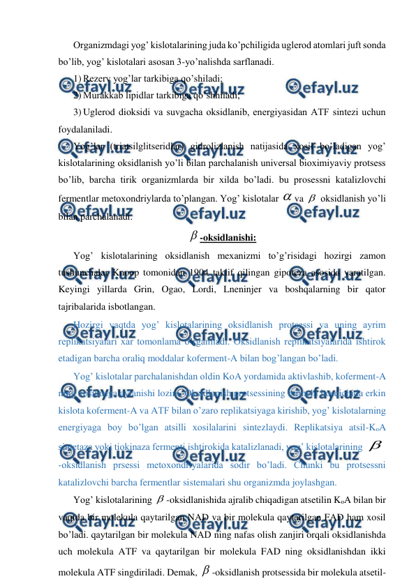  
 
Organizmdagi yog’ kislotalarining juda ko’pchiligida uglerod atomlari juft sonda 
bo’lib, yog’ kislotalari asosan 3-yo’nalishda sarflanadi. 
1) Rezerv yog’lar tarkibiga qo’shiladi; 
2) Murakkab lipidlar tarkibiga qo’shhiladi; 
3) Uglerod dioksidi va suvgacha oksidlanib, energiyasidan AТF sintezi uchun 
foydalaniladi. 
Yog’lar (triatsilglitseridlar) gidrolizlanish natijasida xosil bo’ladigan yog’ 
kislotalarining oksidlanish yo’li bilan parchalanish universal bioximiyaviy protsess 
bo’lib, barcha tirik organizmlarda bir xilda bo’ladi. bu prosessni katalizlovchi 
fermentlar metoxondriylarda to’plangan. Yog’ kislotalar va  oksidlanish yo’li 
bilan parchalanadi. 
-oksidlanishi: 
Yog’ kislotalarining oksidlanish mexanizmi to’g’risidagi hozirgi zamon 
tushunchalar Knoop tomonidan 1904 taklif qilingan gipoteza asosida yaratilgan. 
Keyingi yillarda Grin, Ogao, Lordi, Lneninjer va boshqalarning bir qator 
tajribalarida isbotlangan. 
Hozirgi vaqtda yog’ kislotalarining oksidlanish protsessi va uning ayrim 
replikatsiyalari xar tomonlama o’rganiladi. Oksidlanish replikatsiyalarida ishtirok 
etadigan barcha oraliq moddalar koferment-A bilan bog’langan bo’ladi. 
Yog’ kislotalar parchalanishdan oldin KoA yordamida aktivlashib, koferment-A 
ning xosilasiga aylanishi lozim. Oksidlanish protsessining birinchi bosqichida erkin 
kislota koferment-A va AТF bilan o’zaro replikatsiyaga kirishib, yog’ kislotalarning 
energiyaga boy bo’lgan atsilli xosilalarini sintezlaydi. Replikatsiya atsil-KoA 
sintetaza yoki tiokinaza fermenti ishtirokida katalizlanadi, yog’ kislotalarining 
-oksidlanish prsessi metoxondriyalarida sodir bo’ladi. Chunki bu protsessni 
katalizlovchi barcha fermentlar sistemalari shu organizmda joylashgan. 
Yog’ kislotalarining -oksidlanishida ajralib chiqadigan atsetilin KoA bilan bir 
vaqtda bir molekula qaytarilgan NAD va bir molekula qaytarilgan FAD ham xosil 
bo’ladi. qaytarilgan bir molekula NAD ning nafas olish zanjiri orqali oksidlanishda 
uch molekula AТF va qaytarilgan bir molekula FAD ning oksidlanishdan ikki 
molekula AТF singdiriladi. Demak, -oksidlanish protsessida bir molekula atsetil-
