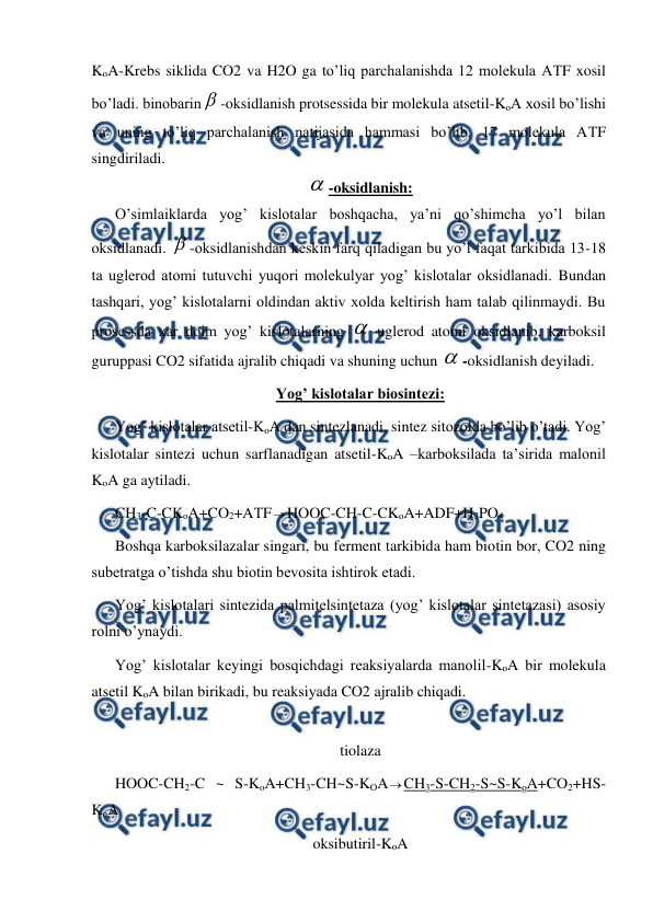 
 
KoA-Krebs siklida CO2 va H2O ga to’liq parchalanishda 12 molekula AТF xosil 
bo’ladi. binobarin -oksidlanish protsessida bir molekula atsetil-KoA xosil bo’lishi 
va uning to’liq parchalanish natijasida hammasi bo’lib, 17 molekula AТF 
singdiriladi. 
-oksidlanish: 
O’simlaiklarda yog’ kislotalar boshqacha, ya’ni qo’shimcha yo’l bilan 
oksidlanadi. -oksidlanishdan keskin farq qiladigan bu yo’l faqat tarkibida 13-18 
ta uglerod atomi tutuvchi yuqori molekulyar yog’ kislotalar oksidlanadi. Bundan 
tashqari, yog’ kislotalarni oldindan aktiv xolda keltirish ham talab qilinmaydi. Bu 
prosessda xar doim yog’ kislotalarning -uglerod atomi oksidlanib, karboksil 
guruppasi CO2 sifatida ajralib chiqadi va shuning uchun -oksidlanish deyiladi. 
Yog’ kislotalar biosintezi: 
Yog’ kislotalar atsetil-KoA dan sintezlanadi, sintez sitozolda bo’lib o’tadi. Yog’ 
kislotalar sintezi uchun sarflanadigan atsetil-KoA –karboksilada ta’sirida malonil 
KoA ga aytiladi.  
CH3-C-CKoA+CO2+AТFHOOC-CH-C-CKoA+ADF+H3PO4 
Boshqa karboksilazalar singari, bu ferment tarkibida ham biotin bor, CO2 ning 
subetratga o’tishda shu biotin bevosita ishtirok etadi. 
Yog’ kislotalari sintezida palmitelsintetaza (yog’ kislotalar sintetazasi) asosiy 
rolni o’ynaydi. 
Yog’ kislotalar keyingi bosqichdagi reaksiyalarda manolil-KoA bir molekula 
atsetil KoA bilan birikadi, bu reaksiyada CO2 ajralib chiqadi.   
 
 
 
 
tiolaza 
HOOC-CH2-C ~ S-KoA+CH3-CH~S-KOACH3-S-CH2-S~S-KoA+CO2+HS-
KoA  
oksibutiril-KoA 
