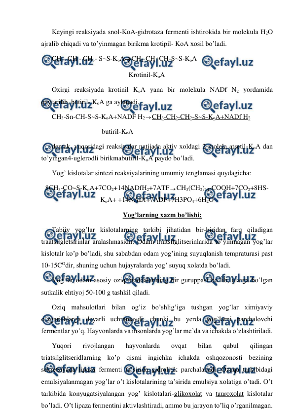  
 
Keyingi reaksiyada snol-KoA-gidrotaza fermenti ishtirokida bir molekula H2O 
ajralib chiqadi va to’yinmagan birikma krotipil- KoA xosil bo’ladi.  
CH3- CH - CH3- S~S-KoACH3-CH+CH-S~S-KoA 
   
 
 
 
Krotinil-KoA 
Oxirgi reaksiyada krotinil KoA yana bir molekula NADf N2 yordamida 
qaytarilib, butiril- KoA ga aylanadi. 
CH3-Sn-CH-S~S-KoA+NADF H2 CH3-CH2-CH2-S~S-KoA+NADf H2 
                             butiril-KoA 
demak, yuqoridagi reaksiyalar natijada aktiv xoldagi 2 molela atsetil-KoA dan 
to’yingan4-uglerodli birikmabutiril-KoA paydo bo’ladi. 
Yog’ kislotalar sintezi reaksiyalarining umumiy tenglamasi quydagicha: 
8CH3-CO~S-KoA+7CO2+14NADfH2+7AТFCH3(CH2)14-COOH+7CO2+8HS-
KoA+ +14NADf+7ADF+7H3PO4+6H2O 
Yog’larning xazm bo’lishi: 
Тabiiy yog’lar kislotalarning tarkibi jihatidan bir-biridan farq qiladigan 
traatsilgletsirinlar aralashmasidir. Odam triatsilglitserinlarida to’yinmagan yog’lar 
kislotalr ko’p bo’ladi, shu sababdan odam yog’ining suyuqlanish tempraturasi past 
10-15COdir, shuning uchun hujayralarda yog’ suyuq xolatda bo’ladi. 
Yog’lar odam asosiy oziq moddalarining bir guruppasi bo’lib, ularga bo’lgan 
sutkalik ehtiyoj 50-100 g tashkil qiladi. 
Oziq mahsulotlari bilan og’iz bo’shlig’iga tushgan yog’lar ximiyaviy 
o’zgarishlarga deyarli uchramaydi, chunki bu yerda yog’larni parchalovchi 
fermentlar yo’q. Hayvonlarda va insonlarda yog’lar me’da va ichakda o’zlashtiriladi. 
Yuqori 
rivojlangan 
hayvonlarda 
ovqat 
bilan 
qabul 
qilingan 
triatsilglitseridlarning ko’p qismi ingichka ichakda oshqozonosti bezining 
sekretsiyada lipaza fermenti ta’sirida gidrolitik parchalanadi. Ozuqa tarkibidagi 
emulsiyalanmagan yog’lar o’t kislotalarining ta’sirida emulsiya xolatiga o’tadi. O’t 
tarkibida konyugatsiyalangan yog’ kislotalari-glikoxolat va tauroxolat kislotalar 
bo’ladi. O’t lipaza fermentini aktivlashtiradi, ammo bu jarayon to’liq o’rganilmagan. 
