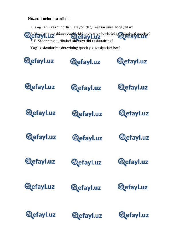  
 
Nazorat uchun savollar: 
1. Yog’larni xazm bo’lish jarayonidagi muxim omillar qaysilar? 
2. Yog’lar almashinuvidagi ichki sekretsiya bezlarining ahamiyati qanday? 
3. F.Kioopning tajribalari ahamiyatini tushuntiring? 
Yog’ kislotalar biosintezining qanday xususiyatlari bor? 
 
