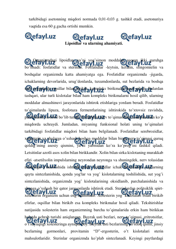  
 
tarkibidagi asetonning miqdori normada 0,01-0,03 g. tashkil etadi, asetonuriya 
vaqtida esa 60 g.gacha ortishi mumkin. 
 
Lipoidlar va ularning ahamiyati. 
 
Organizmdagi lipoidlar, ya’ni yog’simon moddalar asosan ikki guruhga 
bo’linadi: fosfatidlar va sterinlar. Fosfatidlar -leytsin, kefalin, sfingomielin va 
boshqalar organizmda katta ahamiyatga ega. Fosfatidlar organizmda -jigarda, 
ichaklarning devorlarida, urug’donlarda, tuxumdonlarda, sut bezlarida va boshqa 
turli organlarda oqsillar bilan birikib, kompleks birikmalar hosil qiladi. Bulardan 
tashqari, ular turli kislotalar bilan ham kompleks birikmalarni hosil qilib, ularning 
moddalar almashinuvi jarayonlarida ishtirok etishlariga yordam beradi. Fosfatidlar 
to’qimalarda lipaza, fosfotaza fermentlarining ishtirokida to’xtovsiz ravishda, 
parchalanib va hosil bo’lib turadi. Fosfatidlar nerv to’qimasining tarkibida ham ko’p 
miqdorda uchraydi. Jumladan, miyaning funksional holati uning to’qimalari 
tarkibidagi fosfatidlar miqdori bilan ham belgilanadi. Fosfatidlar serebrozidlar, 
xolesterin va shularga o’xshash boshqa moddalar bilan birga nerv to’qimasi quruq 
qoldig’ining asosiy qismini, ya’ni yarmidan ko’ra ko’prog’ini tashkil qiladi. 
Letsitinlar azotli asos xolin bilan birikkandir. Xolin bilan sirka kislotaning murakkab 
efiri -atsetilxolin impulslarning neyrondan neyronga va shuningdek, nerv tolasidan 
muskulga o’tkazilishida ishtirok etadi. Fosfatidlar ichak devorlarida yog'larning 
qayta sintezlanishida, qonda yog'lar va yog’ kislotalarning toshilishida, sut yog’i 
sintezlanishida, organizmda yog’ kislotalarining oksidlanib, parchalanishida va 
shunga o’xshash bir qator jarayonlarda ishtirok etadi. Sterinlardan politsiklik spirt-
xolesterin organizm uchun eng muhimidir. Xolesterin yog’ kislotalari bilan birikib 
efirlar, oqsillar bilan birikib esa kompleks birikmalar hosil qiladi. Tekshirishlar 
natijasida xolesterin ham organizmning barcha to’qimalarida erkin ham birikkan 
holatda uchrab turishi aniqlangan. Buyrak usti bezlari, nerv to’qimasi, eritrotsitlar, 
o’t suyuqligi xolesteringa ayniqsa boy. Buyrak usti bezlarining po'stloq qismi, jinsiy 
bezlarning 
gormonlari, 
provitamin 
“D”-ergosterin, 
o’t 
kislotalari 
sterin 
mahsulotlaridir. Sterinlar organizmda ko’plab sintezlanadi. Keyingi paytlardagi 
