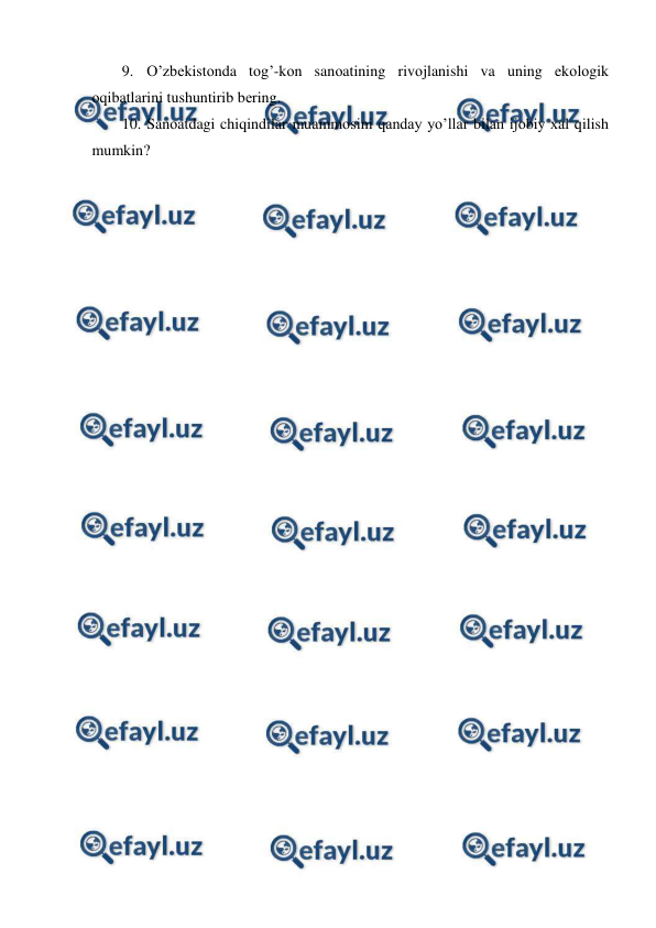  
 
9. O’zbеkistоnda tоg’-kоn sanоatining rivоjlanishi va uning ekоlоgik 
оqibatlarini tushuntirib bеring.  
10. Sanоatdagi chiqindilar muammоsini qanday yo’llar bilan ijоbiy хal qilish 
mumkin? 
 
 
