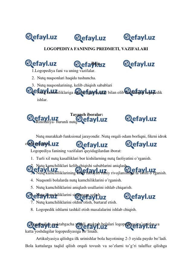  
 
 
 
 
 
LOGOPEDIYA FANINING PREDMETI, VAZIFALARI 
 
Reja. 
1.Logopediya fani va uning vazifalar. 
2. Nutq nuqsonlari haqida tushuncha. 
3. Nutq nuqsonlarining, kelib chiqish sabablari  
4. Nutq kamchiliklariga ega bo’lgan bolalar bilan olib boriladigan logopedik 
ishlar. 
 
  Tayanch iboralar: 
Rinolaliya- burunli nutq. 
 
Nutq murakkab funksional jarayondir. Nutq orqali odam borliqni, fikrni idrok 
etishi mumkin.  
Logopediya fanining vazifalari quyidagilardan iborat: 
1. Turli xil nutq kasalliklari bor kishilarning nutq faoliyatini o’rganish.  
2. Nutq kamchiliklari kelib chiqishi sabablarini aniqlash. 
3. Nutq kamchiliklarining kishi faoliyati ruhiy rivojlanishiga ta’sirini o’rganish. 
4. Nuqsonli bolalarda nutq kamchiliklarini o’rganish. 
5. Nutq kamchiliklarini aniqlash usullarini ishlab chiqarish. 
6. Nutq kamchiliklarini sistemaga solish.  
7. Nutq kamchiliklarini oldini olish, bartaraf etish. 
8. Logopedik ishlarni tashkil etish masalalarini ishlab chiqish.  
 
Logopediya maktabgacha yoshli, maktab bolalari logopediyasi, o’smirlar va 
katta yoshdagilar logopediyasiga bo’linadi.  
 
Artikulyasiya qilishga ilk urinishlar bola hayotining 2-3 oyida paydo bo’ladi. 
Bola kattalarga taqlid qilish orqali tovush va so’zlarni to’g’ri talaffuz qilishga 
