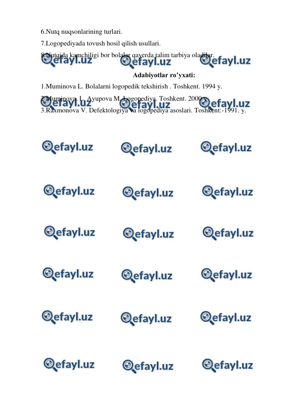  
 
6.Nutq nuqsonlarining turlari.  
7.Logopediyada tovush hosil qilish usullari.  
8.Nutqida kamchiligi bor bolalar qayerda talim tarbiya oladilar. 
 
Adabiyotlar ro’yxati: 
1.Muminova L. Bolalarni logopedik tekshirish . Toshkent. 1994 y. 
2.Muminova. L. Ayupova M. Logopediya. Toshkent. 2000 y  
3.Raxmonova V. Defektologiya va logopediya asoslari. Toshkent:-1991. y. 
 
