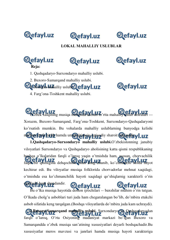  
 
 
 
 
 
LOKAL MAHALLIY USLUBLAR 
 
 
 Reja: 
1. Qashqadaryo-Surxondaryo mahalliy uslubi. 
2. Buxoro-Samarqand mahalliy uslubi. 
3. Xorazm mahalliy uslubi. 
4. Farg’ona-Toshkent mahalliy uslubi. 
 
 
O’zbek xalqining musiqa merosida asosan to’rtta mahalliy uslub doiralari ---
Xorazm, Buxoro-Samarqand, Farg’ona-Toshkent, Surxondaryo-Qashqadaryoni 
ko’rsatish mumkin. Bu vohalarda mahalliy uslublarning bunyodga kelishi 
ma’lum etnik birlik hamda umumijtimoiy-iqtisodiy sharoit natijasidir. 
1.Qashqadaryo-Surxondaryo mahalliy uslubi.O’zbekistonning janubiy 
viloyatlari Surxondaryo va Qashqadaryo aholisining katta qismi respublikaning 
boshqa o’lkalaridan farqli o’laroq yaqin o’tmishda ham, asosan, chorvachilik 
faqat bir qismigina dehqochilik bilan shug’ullanib, ko’chmanchi holda hayot 
kechirar edi. Bu viloyatlar musiqa folklorida chorvadorlar mehnat xaqidagi, 
o’tmishda esa ko’chmanchilik hayoti xaqidagi qo’shiqlarnig xarakterli o’rin 
egallashi ham shundandir. 
Bu o’lka musiqa hayotida doston ijrochilari -- baxshilar muhim o’rin tutgan. 
O’lkada cholg’u asboblari turi juda ham chegaralangan bo’lib, do’mbira etakchi 
asbob sifatida keng tarqalgan.(Boshqa viloyatlarda do’mbira juda kam uchraydi). 
2.Buxoro-Samarqand mahalliy uslubi. Surxondaryo va Qashqadaryodan 
farqli o’laroq, O’rta Osiyoning madaniyat markazi bo’lgan Buxoro va 
Samarqandda o’zbek musiqa san’atining xususiyatlari deyarli boshqachadir.Bu 
xususiyatlar meros mavzusi va janrlari hamda musiqa hayoti xarakteriga 
