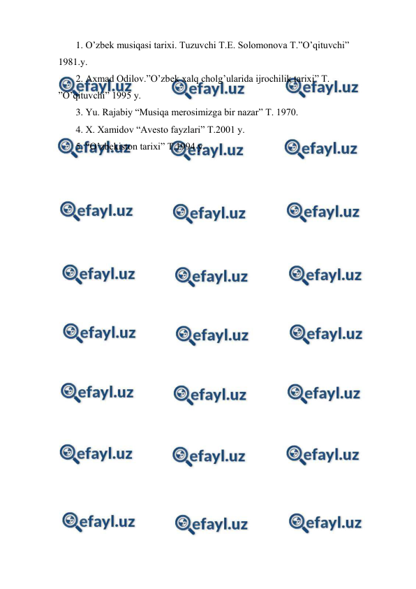  
 
 1. O’zbek musiqasi tarixi. Tuzuvchi T.E. Solomonova T.”O’qituvchi” 
1981.y. 
 2. Axmad Odilov.”O’zbek xalq cholg’ularida ijrochilik tarixi” T. 
”O’qituvchi” 1995 y. 
 3. Yu. Rajabiy “Musiqa merosimizga bir nazar” T. 1970. 
 4. X. Xamidov “Avesto fayzlari” T.2001 y. 
 5. “O’zbekiston tarixi” T.1994 y. 
 
