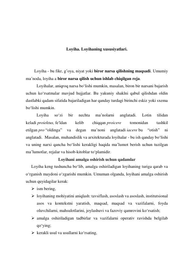  
 
 
 
Loyiha. Loyihaning xususiyatlari. 
 
 
        Loyiha - bu fikr, g’oya, niyat yoki biror narsa qilishning maqsadi. Umumiy 
ma’noda, loyiha a biror narsa qilish uchun ishlab chiqilgan reja.  
Loyihalar, aniqroq narsa bo‘lishi mumkin, masalan, biron bir narsani bajarish 
uchun ko‘rsatmalar mavjud hujjatlar. Bu yakuniy shaklni qabul qilishdan oldin 
dastlabki qadam sifatida bajariladigan har qanday turdagi birinchi eskiz yoki sxema 
bo‘lishi mumkin. 
Loyiha 
so‘zi 
bir 
nechta 
ma’nolarni 
anglatadi. 
Lotin 
tilidan 
keladi proiektus, fe'ldan 
kelib 
chiqqan proicere 
tomonidan 
tashkil 
etilgan pro “oldinga” 
va 
degan 
ma’noni 
anglatadi iacere bu 
“otish” 
ni 
anglatadi.0Masalan, muhandislik va arxitekturada loyihalar - bu ish qanday bo‘lishi 
va uning narxi qancha bo‘lishi kerakligi haqida ma’lumot berish uchun tuzilgan 
ma’lumotlar, rejalar va hisob-kitoblar to‘plamidir. 
Loyihani amalga oshirish uchun qadamlar 
Loyiha keng tushuncha bo‘lib, amalga oshiriladigan loyihaning turiga qarab va 
o‘rganish maydoni o‘zgarishi mumkin. Umuman olganda, loyihani amalga oshirish 
uchun quyidagilar kerak: 
 ism bering, 
 loyihaning mohiyatini aniqlash: tavsiflash, asoslash va asoslash, institutsional 
asos va kontekstni yaratish, maqsad, maqsad va vazifalarni, foyda 
oluvchilarni, mahsulotlarini, joylashuvi va fazoviy qamrovini ko‘rsatish; 
 amalga oshiriladigan tadbirlar va vazifalarni operativ ravishda belgilab 
qo‘ying; 
 kerakli usul va usullarni ko‘rsating, 
