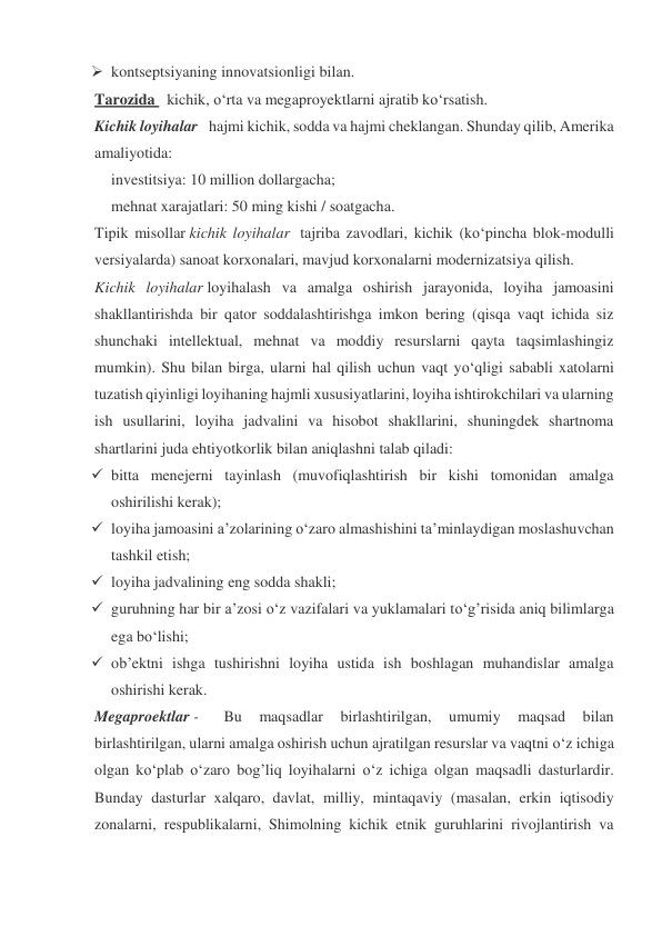  kontseptsiyaning innovatsionligi bilan. 
Tarozida   kichik, o‘rta va megaproyektlarni ajratib ko‘rsatish. 
Kichik loyihalar   hajmi kichik, sodda va hajmi cheklangan. Shunday qilib, Amerika 
amaliyotida: 
investitsiya: 10 million dollargacha; 
mehnat xarajatlari: 50 ming kishi / soatgacha. 
Tipik misollar kichik loyihalar  tajriba zavodlari, kichik (ko‘pincha blok-modulli 
versiyalarda) sanoat korxonalari, mavjud korxonalarni modernizatsiya qilish. 
Kichik loyihalar loyihalash va amalga oshirish jarayonida, loyiha jamoasini 
shakllantirishda bir qator soddalashtirishga imkon bering (qisqa vaqt ichida siz 
shunchaki intellektual, mehnat va moddiy resurslarni qayta taqsimlashingiz 
mumkin). Shu bilan birga, ularni hal qilish uchun vaqt yo‘qligi sababli xatolarni 
tuzatish qiyinligi loyihaning hajmli xususiyatlarini, loyiha ishtirokchilari va ularning 
ish usullarini, loyiha jadvalini va hisobot shakllarini, shuningdek shartnoma 
shartlarini juda ehtiyotkorlik bilan aniqlashni talab qiladi: 
 bitta menejerni tayinlash (muvofiqlashtirish bir kishi tomonidan amalga 
oshirilishi kerak);  
 loyiha jamoasini a’zolarining o‘zaro almashishini ta’minlaydigan moslashuvchan 
tashkil etish;  
 loyiha jadvalining eng sodda shakli;  
 guruhning har bir a’zosi o‘z vazifalari va yuklamalari to‘g’risida aniq bilimlarga 
ega bo‘lishi;  
 ob’ektni ishga tushirishni loyiha ustida ish boshlagan muhandislar amalga 
oshirishi kerak. 
Megaproektlar -   
Bu 
maqsadlar 
birlashtirilgan, 
umumiy 
maqsad 
bilan 
birlashtirilgan, ularni amalga oshirish uchun ajratilgan resurslar va vaqtni o‘z ichiga 
olgan ko‘plab o‘zaro bog’liq loyihalarni o‘z ichiga olgan maqsadli dasturlardir. 
Bunday dasturlar xalqaro, davlat, milliy, mintaqaviy (masalan, erkin iqtisodiy 
zonalarni, respublikalarni, Shimolning kichik etnik guruhlarini rivojlantirish va 
