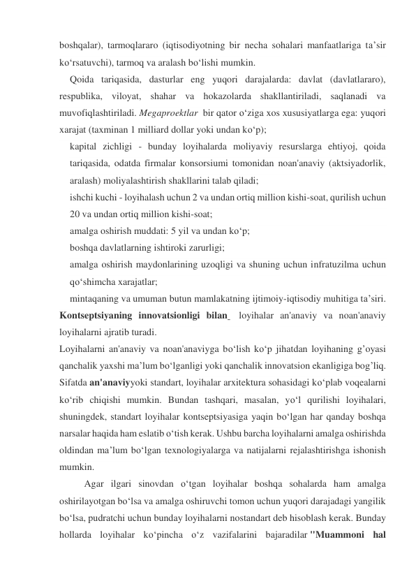 boshqalar), tarmoqlararo (iqtisodiyotning bir necha sohalari manfaatlariga ta’sir 
ko‘rsatuvchi), tarmoq va aralash bo‘lishi mumkin. 
Qoida tariqasida, dasturlar eng yuqori darajalarda: davlat (davlatlararo), 
respublika, viloyat, shahar va hokazolarda shakllantiriladi, saqlanadi va 
muvofiqlashtiriladi. Megaproektlar  bir qator o‘ziga xos xususiyatlarga ega: yuqori 
xarajat (taxminan 1 milliard dollar yoki undan ko‘p); 
kapital zichligi - bunday loyihalarda moliyaviy resurslarga ehtiyoj, qoida 
tariqasida, odatda firmalar konsorsiumi tomonidan noan'anaviy (aktsiyadorlik, 
aralash) moliyalashtirish shakllarini talab qiladi; 
ishchi kuchi - loyihalash uchun 2 va undan ortiq million kishi-soat, qurilish uchun 
20 va undan ortiq million kishi-soat; 
amalga oshirish muddati: 5 yil va undan ko‘p; 
boshqa davlatlarning ishtiroki zarurligi; 
amalga oshirish maydonlarining uzoqligi va shuning uchun infratuzilma uchun 
qo‘shimcha xarajatlar; 
mintaqaning va umuman butun mamlakatning ijtimoiy-iqtisodiy muhitiga ta’siri. 
Kontseptsiyaning innovatsionligi bilan   loyihalar an'anaviy va noan'anaviy 
loyihalarni ajratib turadi. 
Loyihalarni an'anaviy va noan'anaviyga bo‘lish ko‘p jihatdan loyihaning g’oyasi 
qanchalik yaxshi ma’lum bo‘lganligi yoki qanchalik innovatsion ekanligiga bog’liq. 
Sifatda an'anaviyyoki standart, loyihalar arxitektura sohasidagi ko‘plab voqealarni 
ko‘rib chiqishi mumkin. Bundan tashqari, masalan, yo‘l qurilishi loyihalari, 
shuningdek, standart loyihalar kontseptsiyasiga yaqin bo‘lgan har qanday boshqa 
narsalar haqida ham eslatib o‘tish kerak. Ushbu barcha loyihalarni amalga oshirishda 
oldindan ma’lum bo‘lgan texnologiyalarga va natijalarni rejalashtirishga ishonish 
mumkin. 
Agar ilgari sinovdan o‘tgan loyihalar boshqa sohalarda ham amalga 
oshirilayotgan bo‘lsa va amalga oshiruvchi tomon uchun yuqori darajadagi yangilik 
bo‘lsa, pudratchi uchun bunday loyihalarni nostandart deb hisoblash kerak. Bunday 
hollarda loyihalar ko‘pincha o‘z vazifalarini bajaradilar "Muammoni hal 
