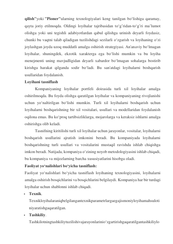 qilish"yoki "Pioner"ularning texnologiyalari keng tanilgan bo‘lishiga qaramay, 
qayta joriy etilmoqda. Oldingi loyihalar tajribasidan to‘g’ridan-to‘g’ri ma’lumot 
olishga yoki uni tegishli adabiyotlardan qabul qilishga urinish deyarli foydasiz, 
chunki bu vaqtni talab qiladigan tuzilishdagi sezilarli o‘zgarish va loyihaning o‘zi 
joylashgan joyda uzoq muddatli amalga oshirish strategiyasi. An'anaviy bo‘lmagan 
loyihalar, shuningdek, ekzotik xarakterga ega bo‘lishi mumkin va bu loyiha 
menejmenti uning mavjudligidan deyarli xabardor bo‘lmagan sohalarga bostirib 
kirishga harakat qilganda sodir bo‘ladi. Bu san'atdagi loyihalarni boshqarish 
usullaridan foydalanish. 
Loyihani tasniflash 
Kompaniyaning loyihalar portfeli doirasida turli xil loyihalar amalga 
oshirilmoqda. Bu foyda olishga qaratilgan loyihalar va kompaniyaning rivojlanishi 
uchun yo‘naltirilgan bo‘lishi mumkin. Turli xil loyihalarni boshqarish uchun 
loyihalarni boshqarishning bir xil vositalari, usullari va modellaridan foydalanish 
oqilona emas. Bu ko‘proq tartibsizliklarga, mojarolarga va keraksiz ishlarni amalga 
oshirishga olib keladi. 
Tasnifning kiritilishi turli xil loyihalar uchun jarayonlar, vositalar, loyihalarni 
boshqarish usullarini ajratish imkonini beradi. Bu kompaniyada loyihalarni 
boshqarishning turli usullari va vositalarini mustaqil ravishda ishlab chiqishga 
imkon beradi. Natijada, kompaniya o‘zining noyob metodologiyasini ishlab chiqadi, 
bu kompaniya va mijozlarning barcha xususiyatlarini hisobga oladi. 
Faoliyat yo‘nalishlari bo‘yicha tasniflash: 
Faoliyat yo‘nalishlari bo‘yicha tasniflash loyihaning texnologiyasini, loyihalarni 
amalga oshirish bosqichlarini va bosqichlarini belgilaydi. Kompaniya har bir turdagi 
loyihalar uchun shablonni ishlab chiqadi. 
 Texnik. 
Texnikloyihalaraniqbelgilangantexnikparametrlargaegajismoniyloyihamahsuloti
niyaratishgaqaratilgan. 
 Tashkiliy. 
Tashkilotningtashkiliytuzilishivajarayonlarinio‘zgartirishgaqaratilgantashkiliylo
