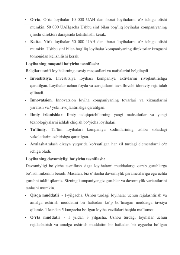  O‘rta, O‘rta loyihalar 10 000 UAH dan iborat loyihalarni o‘z ichiga olishi 
mumkin. 50 000 UAHgacha Ushbu sinf bilan bog’liq loyihalar kompaniyaning 
ijrochi direktori darajasida kelishilishi kerak. 
 Katta. Yirik loyihalar 50 000 UAH dan iborat loyihalarni o‘z ichiga olishi 
mumkin. Ushbu sinf bilan bog’liq loyihalar kompaniyaning direktorlar kengashi 
tomonidan kelishilishi kerak. 
Loyihaning maqsadi bo‘yicha tasniflash: 
Belgilar tasnifi loyihalarning asosiy maqsadlari va natijalarini belgilaydi 
 Investitsiya. Investitsiya loyihasi kompaniya aktivlarini rivojlantirishga 
qaratilgan. Loyihalar uchun foyda va xarajatlarni tavsiflovchi idoraviy-reja talab 
qilinadi. 
 Innovatsion. Innovatsion loyiha kompaniyaning tovarlari va xizmatlarini 
yaratish va / yoki rivojlantirishga qaratilgan. 
 Ilmiy izlanishlar. Ilmiy tadqiqotchilarning yangi mahsulotlar va yangi 
texnologiyalarni ishlab chiqish bo‘yicha loyihalari. 
 Ta’limiy. Ta’lim loyihalari kompaniya xodimlarining ushbu sohadagi 
vakolatlarini oshirishga qaratilgan. 
 AralashAralash dizayn yuqorida ko‘rsatilgan har xil turdagi elementlarni o‘z 
ichiga oladi. 
Loyihaning davomiyligi bo‘yicha tasniflash: 
Davomiyligi bo‘yicha tasniflash sizga loyihalarni muddatlarga qarab guruhlarga 
bo‘lish imkonini beradi. Masalan, biz o‘rtacha davomiylik parametrlariga ega uchta 
guruhni taklif qilamiz. Sizning kompaniyangiz guruhlar va davomiylik variantlarini 
tanlashi mumkin. 
 Qisqa muddatli  - 1-yilgacha. Ushbu turdagi loyihalar uchun rejalashtirish va 
amalga oshirish muddatini bir haftadan ko‘p bo‘lmagan muddatga tavsiya 
qilamiz. 1 kundan 5 kungacha bo‘lgan loyiha vazifalari haqida ma’lumot. 
 O‘rta muddatli  - 1 yildan 3 yilgacha. Ushbu turdagi loyihalar uchun 
rejalashtirish va amalga oshirish muddatini bir haftadan bir oygacha bo‘lgan 
