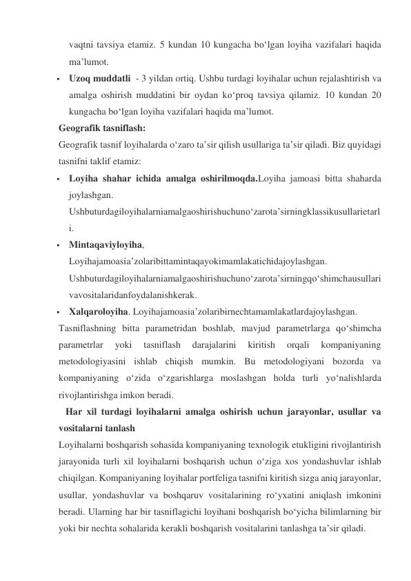 vaqtni tavsiya etamiz. 5 kundan 10 kungacha bo‘lgan loyiha vazifalari haqida 
ma’lumot. 
 Uzoq muddatli  - 3 yildan ortiq. Ushbu turdagi loyihalar uchun rejalashtirish va 
amalga oshirish muddatini bir oydan ko‘proq tavsiya qilamiz. 10 kundan 20 
kungacha bo‘lgan loyiha vazifalari haqida ma’lumot. 
Geografik tasniflash: 
Geografik tasnif loyihalarda o‘zaro ta’sir qilish usullariga ta’sir qiladi. Biz quyidagi 
tasnifni taklif etamiz: 
 Loyiha shahar ichida amalga oshirilmoqda.Loyiha jamoasi bitta shaharda 
joylashgan. 
Ushbuturdagiloyihalarniamalgaoshirishuchuno‘zarota’sirningklassikusullarietarl
i. 
 Mintaqaviyloyiha, 
Loyihajamoasia’zolaribittamintaqayokimamlakatichidajoylashgan. 
Ushbuturdagiloyihalarniamalgaoshirishuchuno‘zarota’sirningqo‘shimchausullari
vavositalaridanfoydalanishkerak. 
 Xalqaroloyiha. Loyihajamoasia’zolaribirnechtamamlakatlardajoylashgan. 
Tasniflashning bitta parametridan boshlab, mavjud parametrlarga qo‘shimcha 
parametrlar 
yoki 
tasniflash 
darajalarini 
kiritish 
orqali 
kompaniyaning 
metodologiyasini ishlab chiqish mumkin. Bu metodologiyani bozorda va 
kompaniyaning o‘zida o‘zgarishlarga moslashgan holda turli yo‘nalishlarda 
rivojlantirishga imkon beradi. 
  Har xil turdagi loyihalarni amalga oshirish uchun jarayonlar, usullar va 
vositalarni tanlash 
Loyihalarni boshqarish sohasida kompaniyaning texnologik etukligini rivojlantirish 
jarayonida turli xil loyihalarni boshqarish uchun o‘ziga xos yondashuvlar ishlab 
chiqilgan. Kompaniyaning loyihalar portfeliga tasnifni kiritish sizga aniq jarayonlar, 
usullar, yondashuvlar va boshqaruv vositalarining ro‘yxatini aniqlash imkonini 
beradi. Ularning har bir tasniflagichi loyihani boshqarish bo‘yicha bilimlarning bir 
yoki bir nechta sohalarida kerakli boshqarish vositalarini tanlashga ta’sir qiladi. 
