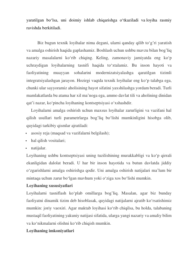 yaratilgan bo‘lsa, uni doimiy ishlab chiqarishga o‘tkaziladi va loyiha rasmiy 
ravishda berkitiladi. 
                           
   
Biz bugun texnik loyihalar nima degani, ularni qanday qilib to‘g’ri yaratish 
va amalga oshirish haqida gaplashamiz. Boshlash uchun ushbu mavzu bilan bog’liq 
nazariy masalalarni ko‘rib chiqing. Keling, zamonaviy jamiyatda eng ko‘p 
uchraydigan loyihalarning tasnifi haqida to‘xtalamiz. Bu inson hayoti va 
faoliyatining 
muayyan 
sohalarini 
modernizatsiyalashga 
qaratilgan 
tizimli 
integratsiyalashgan jarayon. Hozirgi vaqtda texnik loyihalar eng ko‘p talabga ega, 
chunki ular sayyoramiz aholisining hayot sifatini yaxshilashga yordam beradi. Turli 
mamlakatlarda bu atama har xil ma’noga ega, ammo davlat tili va aholining dinidan 
qat’i nazar, ko‘pincha loyihaning kontseptsiyasi o‘xshashdir. 
Loyihalarni amalga oshirish uchun maxsus loyihalar zarurligini va vazifani hal 
qilish usullari turli parametrlarga bog’liq bo‘lishi mumkinligini hisobga olib, 
quyidagi tarkibiy qismlar ajratiladi: 
 asosiy reja (maqsad va vazifalarni belgilash); 
 hal qilish vositalari; 
 natijalar. 
Loyihaning ushbu kontseptsiyasi uning tuzilishining murakkabligi va ko‘p qirrali 
ekanligidan dalolat beradi. U har bir inson hayotida va butun davlatda jiddiy 
o‘zgarishlarni amalga oshirishga qodir. Uni amalga oshirish natijalari ma’lum bir 
mintaqa uchun zarur bo‘lgan mavhum yoki o‘ziga xos bo‘lishi mumkin. 
Loyihaning xususiyatlari 
Loyihalarni tasniflash ko‘plab omillarga bog’liq. Masalan, agar biz bunday 
faoliyatni dinamik tizim deb hisoblasak, quyidagi natijalarni ajratib ko‘rsatishimiz 
mumkin: joriy vaoxiri. Agar maktab loyihasi ko‘rib chiqilsa, bu holda, talabaning 
mustaqil faoliyatining yakuniy natijasi sifatida, ularga yangi nazariy va amaliy bilim 
va ko‘nikmalarni olishni ko‘rib chiqish mumkin. 
Loyihaning imkoniyatlari 
