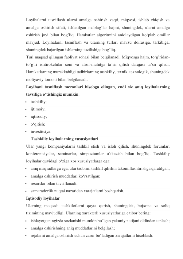 Loyihalarni tasniflash ularni amalga oshirish vaqti, miqyosi, ishlab chiqish va 
amalga oshirish sifati, ishlatilgan mablag’lar hajmi, shuningdek, ularni amalga 
oshirish joyi bilan bog’liq. Harakatlar algoritmini aniqlaydigan ko‘plab omillar 
mavjud. Loyihalarni tasniflash va ularning turlari mavzu doirasiga, tarkibiga, 
shuningdek bajarilgan ishlarning tuzilishiga bog’liq. 
Turi maqsad qilingan faoliyat sohasi bilan belgilanadi. Miqyosga hajm, to‘g’ridan-
to‘g’ri ishtirokchilar soni va atrof-muhitga ta’sir qilish darajasi ta’sir qiladi. 
Harakatlarning murakkabligi tadbirlarning tashkiliy, texnik, texnologik, shuningdek 
moliyaviy tomoni bilan belgilanadi. 
Loyihani tasniflash mezonlari hisobga olingan, endi siz aniq loyihalarning 
tavsifiga o‘tishingiz mumkin: 
 tashkiliy; 
 ijtimoiy; 
 iqtisodiy; 
 o‘qitish; 
 investitsiya. 
Tashkiliy loyihalarning xususiyatlari 
Ular yangi kompaniyalarni tashkil etish va isloh qilish, shuningdek forumlar, 
konferentsiyalar, seminarlar, simpoziumlar o‘tkazish bilan bog’liq. Tashkiliy 
loyihalar quyidagi o‘ziga xos xususiyatlarga ega: 
 aniq maqsadlarga ega, ular tadbirni tashkil qilishni takomillashtirishga qaratilgan; 
 amalga oshirish muddatlari ko‘rsatilgan; 
 resurslar bilan tavsiflanadi; 
 samaradorlik nuqtai nazaridan xarajatlarni boshqarish. 
Iqtisodiy loyihalar 
Ularning maqsadi tashkilotlarni qayta qurish, shuningdek, bojxona va soliq 
tizimining mavjudligi. Ularning xarakterli xususiyatlariga e'tibor bering: 
 ishlayotganingizda sozlanishi mumkin bo‘lgan yakuniy natijani oldindan tanlash; 
 amalga oshirishning aniq muddatlarini belgilash; 
 rejalarni amalga oshirish uchun zarur bo‘ladigan xarajatlarni hisoblash. 
