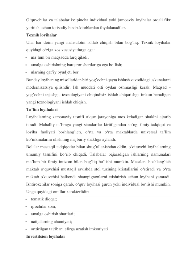 O‘quvchilar va talabalar ko‘pincha individual yoki jamoaviy loyihalar orqali fikr 
yuritish uchun iqtisodiy hisob-kitoblardan foydalanadilar. 
Texnik loyihalar 
Ular har doim yangi mahsulotni ishlab chiqish bilan bog’liq. Texnik loyihalar 
quyidagi o‘ziga xos xususiyatlarga ega: 
 ma’lum bir maqsadda farq qiladi; 
 amalga oshirishning barqaror shartlariga ega bo‘lish; 
 ularning qat’iy byudjeti bor. 
Bunday loyihaning misollaridan biri yog’ochni qayta ishlash zavodidagi uskunalarni 
modernizatsiya qilishdir. Ish muddati olti oydan oshmasligi kerak. Maqsad - 
yog’ochni tejashga, texnologiyani chiqindisiz ishlab chiqarishga imkon beradigan 
yangi texnologiyani ishlab chiqish. 
Ta’lim loyihalari 
Loyihalarning zamonaviy tasnifi o‘quv jarayoniga mos keladigan shaklni ajratib 
turadi. Mahalliy ta’limga yangi standartlar kiritilgandan so‘ng, ilmiy-tadqiqot va 
loyiha faoliyati boshlang’ich, o‘rta va o‘rta maktablarda universal ta’lim 
ko‘nikmalarini olishning majburiy shakliga aylandi. 
Bolalar mustaqil tadqiqotlar bilan shug’ullanishdan oldin, o‘qituvchi loyihalarning 
umumiy tasnifini ko‘rib chiqadi. Talabalar bajaradigan ishlarning namunalari 
ma’lum bir ilmiy intizom bilan bog’liq bo‘lishi mumkin. Masalan, boshlang’ich 
maktab o‘quvchisi mustaqil ravishda stol tuzining kristallarini o‘stiradi va o‘rta 
maktab o‘quvchisi balkonda shampignonlarni etishtirish uchun loyihani yaratadi. 
Ishtirokchilar soniga qarab, o‘quv loyihasi guruh yoki individual bo‘lishi mumkin. 
Unga quyidagi omillar xarakterlidir: 
 tematik diqqat; 
 ijrochilar soni; 
 amalga oshirish shartlari; 
 natijalarning ahamiyati; 
 orttirilgan tajribani efirga uzatish imkoniyati 
Investitsion loyihalar 
