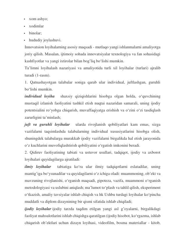  xom ashyo; 
 xodimlar 
 binolar; 
 hududiy joylashuvi. 
Innovatsion loyihalarning asosiy maqsadi - mutlaqo yangi ishlanmalarni amaliyotga 
joriy qilish. Masalan, ijtimoiy sohada innovatsiyalar texnologiya va fan sohasidagi 
kashfiyotlar va yangi ixtirolar bilan bog’liq bo‘lishi mumkin. 
Ta’limni loyihalash nazariyasi va amaliyotida turli xil loyihalar (turlari) ajralib 
turadi (1-rasm). 
1. Qatnashayotgan talabalar soniga qarab ular individual, juftlashgan, guruhli 
bo‘lishi mumkin. 
individual loyiha    shaxsiy qiziqishlarini hisobga olgan holda, o‘quvchining 
mustaqil izlanish faoliyatini tashkil etish nuqtai nazaridan samarali, uning ijodiy 
potentsialini ro‘yobga chiqarish, muvaffaqiyatga erishish va o‘zini o‘zi tasdiqlash 
zarurligini ta’minlash; 
juft va guruhli loyihalar    ularda rivojlanish qobiliyatlari kam emas, sizga 
vazifalarni taqsimlashda talabalarning individual xususiyatlarini hisobga olish, 
shuningdek talabalarga murakkab ijodiy vazifalarni birgalikda hal etish jarayonida 
o‘z kuchlarini muvofiqlashtirish qobiliyatini o‘rgatish imkonini beradi. 
2. Qidiruv faoliyatining tabiati va ustuvor usullari, tadqiqot, ijodiy va axborot 
loyihalari quyidagilarga ajratiladi: 
ilmiy loyihalar    tabiatiga ko‘ra ular ilmiy tadqiqotlarni eslatadilar, uning 
mantig’iga bo‘ysunadilar va quyidagilarni o‘z ichiga oladi: muammoning, ob’ekt va 
mavzuning rivojlanishi, o‘rganish maqsadi, gipoteza, vazifa, muammoni o‘rganish 
metodologiyasi va uslubini aniqlash; ma’lumot to‘plash va tahlil qilish, eksperiment 
o‘tkazish, amaliy tavsiyalar ishlab chiqish va hk Ushbu turdagi loyihalar ko‘pincha 
muddatli va diplom dizaynining bir qismi sifatida ishlab chiqiladi; 
ijodiy loyihalar ijodiy tarzda taqdim etilgan yangi asl g’oyalarni, birgalikdagi 
faoliyat mahsulotlarini ishlab chiqishga qaratilgan (ijodiy hisobot, ko‘rgazma, ishlab 
chiqarish ob’ektlari uchun dizayn loyihasi, videofilm, bosma materiallar - kitob, 
