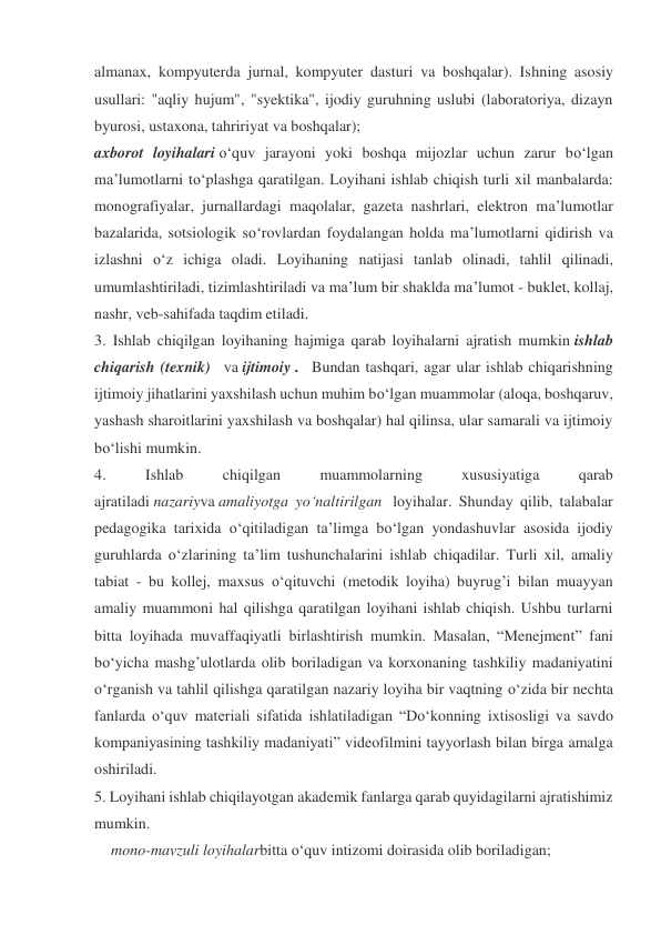 almanax, kompyuterda jurnal, kompyuter dasturi va boshqalar). Ishning asosiy 
usullari: "aqliy hujum", "syektika", ijodiy guruhning uslubi (laboratoriya, dizayn 
byurosi, ustaxona, tahririyat va boshqalar); 
axborot loyihalari o‘quv jarayoni yoki boshqa mijozlar uchun zarur bo‘lgan 
ma’lumotlarni to‘plashga qaratilgan. Loyihani ishlab chiqish turli xil manbalarda: 
monografiyalar, jurnallardagi maqolalar, gazeta nashrlari, elektron ma’lumotlar 
bazalarida, sotsiologik so‘rovlardan foydalangan holda ma’lumotlarni qidirish va 
izlashni o‘z ichiga oladi. Loyihaning natijasi tanlab olinadi, tahlil qilinadi, 
umumlashtiriladi, tizimlashtiriladi va ma’lum bir shaklda ma’lumot - buklet, kollaj, 
nashr, veb-sahifada taqdim etiladi. 
3. Ishlab chiqilgan loyihaning hajmiga qarab loyihalarni ajratish mumkin ishlab 
chiqarish (texnik)   va ijtimoiy .   Bundan tashqari, agar ular ishlab chiqarishning 
ijtimoiy jihatlarini yaxshilash uchun muhim bo‘lgan muammolar (aloqa, boshqaruv, 
yashash sharoitlarini yaxshilash va boshqalar) hal qilinsa, ular samarali va ijtimoiy 
bo‘lishi mumkin. 
4. 
Ishlab 
chiqilgan 
muammolarning 
xususiyatiga 
qarab 
ajratiladi nazariyva amaliyotga yo‘naltirilgan  loyihalar. Shunday qilib, talabalar 
pedagogika tarixida o‘qitiladigan ta’limga bo‘lgan yondashuvlar asosida ijodiy 
guruhlarda o‘zlarining ta’lim tushunchalarini ishlab chiqadilar. Turli xil, amaliy 
tabiat - bu kollej, maxsus o‘qituvchi (metodik loyiha) buyrug’i bilan muayyan 
amaliy muammoni hal qilishga qaratilgan loyihani ishlab chiqish. Ushbu turlarni 
bitta loyihada muvaffaqiyatli birlashtirish mumkin. Masalan, “Menejment” fani 
bo‘yicha mashg’ulotlarda olib boriladigan va korxonaning tashkiliy madaniyatini 
o‘rganish va tahlil qilishga qaratilgan nazariy loyiha bir vaqtning o‘zida bir nechta 
fanlarda o‘quv materiali sifatida ishlatiladigan “Do‘konning ixtisosligi va savdo 
kompaniyasining tashkiliy madaniyati” videofilmini tayyorlash bilan birga amalga 
oshiriladi. 
5. Loyihani ishlab chiqilayotgan akademik fanlarga qarab quyidagilarni ajratishimiz 
mumkin. 
mono-mavzuli loyihalarbitta o‘quv intizomi doirasida olib boriladigan; 

