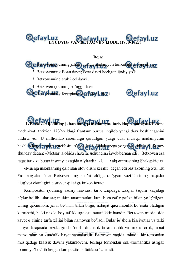  
 
 
 
 
LYUDVIG VAN BETXOVEN IJODI. (1770-1827) 
 
Reja: 
1. Betxoven ijodining jahon musiqa madaniyati tarixidagi ahamiyatini.  
2. Betxovenning Bonn davri;Vena davri kechgan ijodiy yo’li. 
3. Betxovenning etuk ijod davri . 
4. Betxoven ijodining so’nggi davri . 
5. Betxovenning fortepiano va simfonik ijodi 
  
  
  
 1. Betxoven ijodining jahon musiqa madaniyati tarixidagi ahamiyati. Evropa 
madaniyati tarixida 1789-yildagi frantsuz burjua inqilob yangi davr boshlanganini 
bildirar edi. U millionlab insonlarga qaratilgan yangi davr musiqa madaniyatini 
boshlab bergan marra vazifasini o’tadi. M.A. Balakirevga yozgan xatida V.V. Stasov 
shunday degan: «Motsart alohida shaxslar uchungina javob bergan edi... Betxoven esa 
faqat tarix va butun insoniyat xaqida o’ylaydi». «U — xalq ommasining Shekspiridir». 
«Musiqa insonlarning qalbidan olov olishi kerak», degan edi bastakorning o’zi. Bu 
Prometeycha shior Betxovenning san’at oldiga qo’ygan vazifalarining naqadar 
ulug’vor ekanligini tasavvur qilishga imkon beradi. 
Kompozitor ijodining asosiy mavzusi tarix xaqidagi, xalqlar taqdiri xaqidagi 
o’ylar bo’lib, ular eng muhim muammolar, kurash va zafar pafosi bilan yo’g’rilgan. 
Uning qaxramoni, jasur bo’lishi bilan birga, nafaqat qaxramonlik ko’rsata oladigan 
kurashchi, balki nozik, boy tafakkurga ega mutafakkir hamdir. Betxoven musiqasida 
xayot o’zining turfa xilligi bilan namoyon bo’ladi. Bular jo’shqin hissiyotlar va tarki 
dunyo darajasida orzularga cho’mish, dramatik ta’sirchanlik va lirik iqrorlik, tabiat 
manzaralari va kundalik hayot sahnalaridir. Betxoven xaqida, odatda, bir tomondan 
musiqadagi klassik davrni yakunlovchi, boshqa tomondan esa «romantika asriga» 
tomon yo’l ochib bergan kompozitor sifatida so’zlanadi. 
