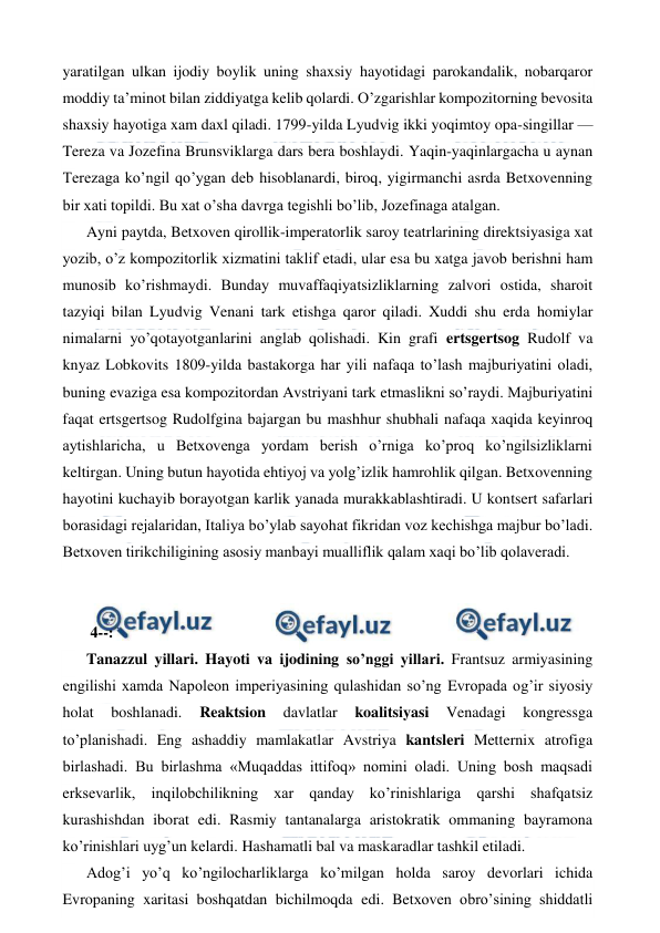  
 
yaratilgan ulkan ijodiy boylik uning shaxsiy hayotidagi parokandalik, nobarqaror 
moddiy ta’minot bilan ziddiyatga kelib qolardi. O’zgarishlar kompozitorning bevosita 
shaxsiy hayotiga xam daxl qiladi. 1799-yilda Lyudvig ikki yoqimtoy opa-singillar — 
Tereza va Jozefina Brunsviklarga dars bera boshlaydi. Yaqin-yaqinlargacha u aynan 
Terezaga ko’ngil qo’ygan deb hisoblanardi, biroq, yigirmanchi asrda Betxovenning 
bir xati topildi. Bu xat o’sha davrga tegishli bo’lib, Jozefinaga atalgan. 
Ayni paytda, Betxoven qirollik-imperatorlik saroy teatrlarining direktsiyasiga xat 
yozib, o’z kompozitorlik xizmatini taklif etadi, ular esa bu xatga javob berishni ham 
munosib ko’rishmaydi. Bunday muvaffaqiyatsizliklarning zalvori ostida, sharoit 
tazyiqi bilan Lyudvig Venani tark etishga qaror qiladi. Xuddi shu erda homiylar 
nimalarni yo’qotayotganlarini anglab qolishadi. Kin grafi ertsgertsog Rudolf va 
knyaz Lobkovits 1809-yilda bastakorga har yili nafaqa to’lash majburiyatini oladi, 
buning evaziga esa kompozitordan Avstriyani tark etmaslikni so’raydi. Majburiyatini 
faqat ertsgertsog Rudolfgina bajargan bu mashhur shubhali nafaqa xaqida keyinroq 
aytishlaricha, u Betxovenga yordam berish o’rniga ko’proq ko’ngilsizliklarni 
keltirgan. Uning butun hayotida ehtiyoj va yolg’izlik hamrohlik qilgan. Betxovenning 
hayotini kuchayib borayotgan karlik yanada murakkablashtiradi. U kontsert safarlari 
borasidagi rejalaridan, Italiya bo’ylab sayohat fikridan voz kechishga majbur bo’ladi. 
Betxoven tirikchiligining asosiy manbayi mualliflik qalam xaqi bo’lib qolaveradi. 
  
  
 4--: 
Tanazzul yillari. Hayoti va ijodining so’nggi yillari. Frantsuz armiyasining 
engilishi xamda Napoleon imperiyasining qulashidan so’ng Evropada og’ir siyosiy 
holat 
boshlanadi. 
Reaktsion 
davlatlar 
koalitsiyasi 
Venadagi 
kongressga 
to’planishadi. Eng ashaddiy mamlakatlar Avstriya kantsleri Metternix atrofiga 
birlashadi. Bu birlashma «Muqaddas ittifoq» nomini oladi. Uning bosh maqsadi 
erksevarlik, inqilobchilikning xar qanday ko’rinishlariga qarshi shafqatsiz 
kurashishdan iborat edi. Rasmiy tantanalarga aristokratik ommaning bayramona 
ko’rinishlari uyg’un kelardi. Hashamatli bal va maskaradlar tashkil etiladi. 
Adog’i yo’q ko’ngilocharliklarga ko’milgan holda saroy devorlari ichida 
Evropaning xaritasi boshqatdan bichilmoqda edi. Betxoven obro’sining shiddatli 
