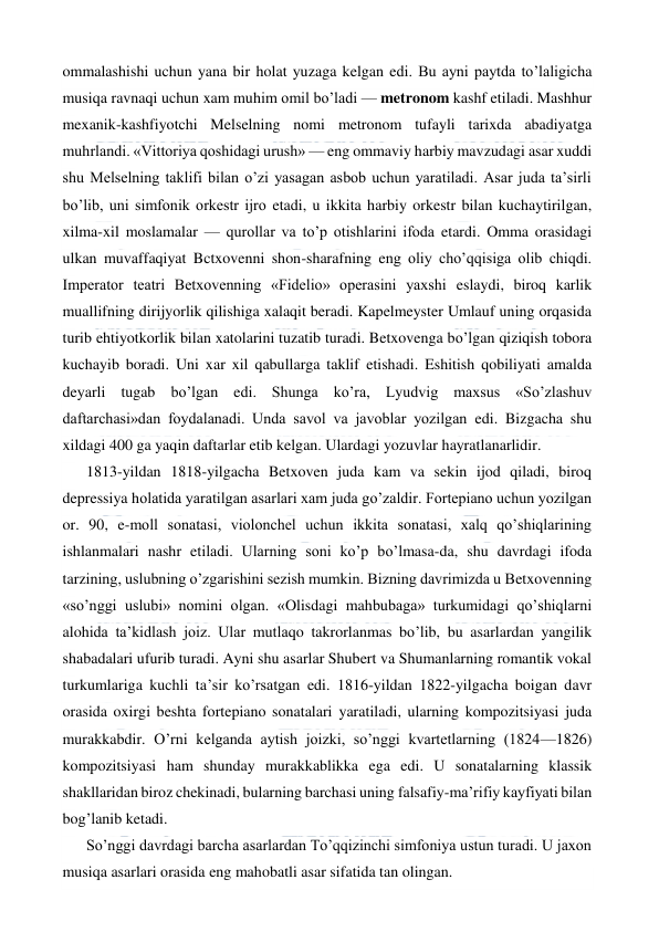  
 
ommalashishi uchun yana bir holat yuzaga kelgan edi. Bu ayni paytda to’laligicha 
musiqa ravnaqi uchun xam muhim omil bo’ladi — metronom kashf etiladi. Mashhur 
mexanik-kashfiyotchi Melselning nomi metronom tufayli tarixda abadiyatga 
muhrlandi. «Vittoriya qoshidagi urush» — eng ommaviy harbiy mavzudagi asar xuddi 
shu Melselning taklifi bilan o’zi yasagan asbob uchun yaratiladi. Asar juda ta’sirli 
bo’lib, uni simfonik orkestr ijro etadi, u ikkita harbiy orkestr bilan kuchaytirilgan, 
xilma-xil moslamalar — qurollar va to’p otishlarini ifoda etardi. Omma orasidagi 
ulkan muvaffaqiyat Bctxovenni shon-sharafning eng oliy cho’qqisiga olib chiqdi. 
Imperator teatri Betxovenning «Fidelio» operasini yaxshi eslaydi, biroq karlik 
muallifning dirijyorlik qilishiga xalaqit beradi. Kapelmeyster Umlauf uning orqasida 
turib ehtiyotkorlik bilan xatolarini tuzatib turadi. Betxovenga bo’lgan qiziqish tobora 
kuchayib boradi. Uni xar xil qabullarga taklif etishadi. Eshitish qobiliyati amalda 
deyarli tugab bo’lgan edi. Shunga ko’ra, Lyudvig maxsus «So’zlashuv 
daftarchasi»dan foydalanadi. Unda savol va javoblar yozilgan edi. Bizgacha shu 
xildagi 400 ga yaqin daftarlar etib kelgan. Ulardagi yozuvlar hayratlanarlidir. 
1813-yildan 1818-yilgacha Betxoven juda kam va sekin ijod qiladi, biroq 
depressiya holatida yaratilgan asarlari xam juda go’zaldir. Fortepiano uchun yozilgan 
or. 90, e-moll sonatasi, violonchel uchun ikkita sonatasi, xalq qo’shiqlarining 
ishlanmalari nashr etiladi. Ularning soni ko’p bo’lmasa-da, shu davrdagi ifoda 
tarzining, uslubning o’zgarishini sezish mumkin. Bizning davrimizda u Betxovenning 
«so’nggi uslubi» nomini olgan. «Olisdagi mahbubaga» turkumidagi qo’shiqlarni 
alohida ta’kidlash joiz. Ular mutlaqo takrorlanmas bo’lib, bu asarlardan yangilik 
shabadalari ufurib turadi. Ayni shu asarlar Shubert va Shumanlarning romantik vokal 
turkumlariga kuchli ta’sir ko’rsatgan edi. 1816-yildan 1822-yilgacha boigan davr 
orasida oxirgi beshta fortepiano sonatalari yaratiladi, ularning kompozitsiyasi juda 
murakkabdir. O’rni kelganda aytish joizki, so’nggi kvartetlarning (1824—1826) 
kompozitsiyasi ham shunday murakkablikka ega edi. U sonatalarning klassik 
shakllaridan biroz chekinadi, bularning barchasi uning falsafiy-ma’rifiy kayfiyati bilan 
bog’lanib ketadi. 
So’nggi davrdagi barcha asarlardan To’qqizinchi simfoniya ustun turadi. U jaxon 
musiqa asarlari orasida eng mahobatli asar sifatida tan olingan. 
