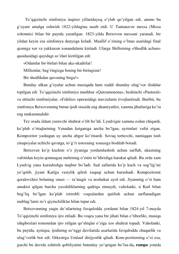  
 
  To’qqizinchi simfoniya inqiroz yillaridayoq o’ylab qo’yilgan edi, ammo bu 
g’oyani amalga oshirish 1822-yildagina nasib etdi. U Tantanavor messa (Missa 
solemnis) bilan bir paytda yaratilgan. 1823-yilda Betxoven messani yaratadi, bir 
yildan keyin esa simfoniya dunyoga keladi. Muallif o’zining o’lmas asaridagi final 
qismiga xor va yakkaxon xonandalarni kiritadi. Ularga Shillerning «Shodlik uchun» 
qasidasidagi quyidagi so’zlari kiritilgan edi: 
«Odamlar bir-birlari bilan aka-ukadirlar! 
Millionlar, bag’ringizga bosing bir-biringizni! 
Bir shodlikdan quvoning birga!» 
Bunday ulkan g’oyalar uchun musiqada ham xuddi shunday ulug’vor ifodalar 
topilgan edi. To’qqizinchi simfoniya mashhur «Qaxramonona», beshinchi «Pastoral» 
va ettinchi simfoniyalar, «Fidelio» operasidagi mavzularni rivojlantiradi. Baribir, bu 
simfoniya Betxovenning butun ijodi orasida eng ahamiyatlisi, xamma jihatlariga ko’ra 
eng mukammalidir. 
Tez orada ildam yuruvchi shuhrat o’tib bo’ldi. Lyudvigni xamma esdan chiqardi, 
ko’plab o’rtoqlarining Venadan ketganiga ancha bo’lgan, ayrimlari vafot etgan. 
Kompozitor yashagan uy ancha abgor ko’rinardi. Sovuq tortuvchi, namiqqan tosh 
zinapoyalar uchichi qavatga, to’g’ri ustozning xonasiga boshlab boradi. 
Betxoven ko’p kuchini o’z jiyaniga yordamlashish uchun sarflab, ukasining 
vafotidan keyin qonmagan mehrning o’rnini to’ldirishga harakat qiladi. Bu erda xam 
Lyudvig yana kurashishga majbur bo’ladi. Sud zallarida ko’p kuch va sog’lig’ini 
yo’qotib, jiyani Karlga vasiylik qilish xuquqi uchun kurashadi. Kompozitorni 
qoralovchisi bolaning onasi — ta’magir va noshukur ayol edi. Jiyanning o’zi ham 
amakisi qilgan barcha yaxshiliklarning qadriga etmaydi, vaholanki, u Karl bilan 
bog’liq bo’lgan ko’plab iztirobli voqealardan qutilish uchun sarflanadigan 
mablag’larni zo’r qiyinchiliklar bilan topar edi. 
Betxovenning yaqin do’stlarining favqulodda yordami bilan 1824-yil 7-mayda 
To’qqizinchi simfoniya ijro etiladi. Bu voqea yana bir jihati bilan e’tiborliki, musiqa 
ishqibozlari tomonidan ijro etilgan qo’shiqlar o’ziga xos shuhrat topadi. Vaholanki, 
bu paytda, ayniqsa, ijodining so’nggi davrlarida asarlarida favqulodda chuqurlik va 
ulug’vorlik bor edi. Orkestrga Umlauf dirijyorlik qiladi. Kom-pozitorning o’zi esa, 
garchi bu davrda eshitish qobiliyatini butunlay yo’qotgan bo’lsa-da, rampa yonida 
