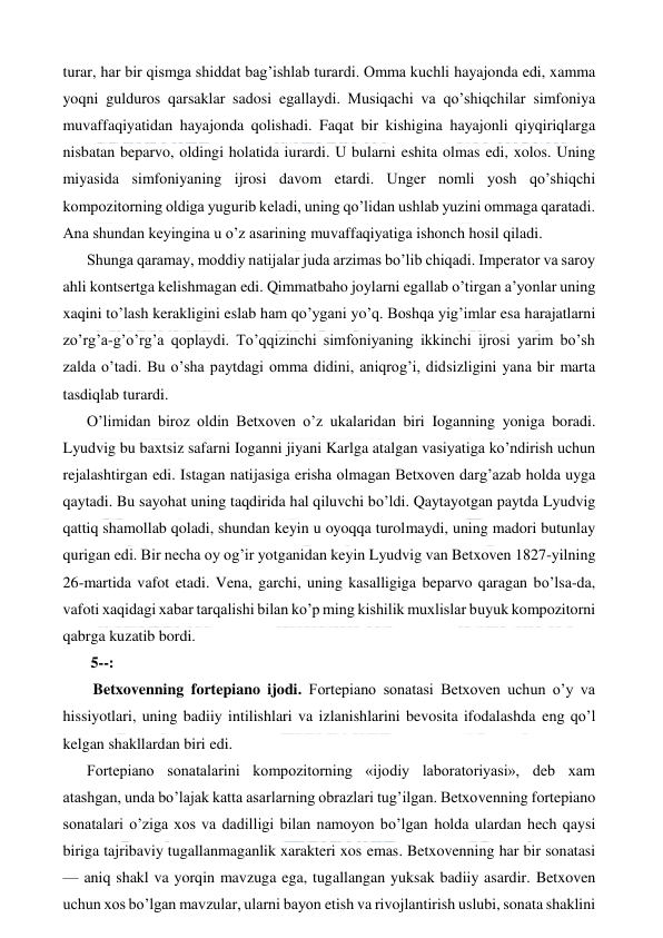  
 
turar, har bir qismga shiddat bag’ishlab turardi. Omma kuchli hayajonda edi, xamma 
yoqni gulduros qarsaklar sadosi egallaydi. Musiqachi va qo’shiqchilar simfoniya 
muvaffaqiyatidan hayajonda qolishadi. Faqat bir kishigina hayajonli qiyqiriqlarga 
nisbatan beparvo, oldingi holatida iurardi. U bularni eshita olmas edi, xolos. Uning 
miyasida simfoniyaning ijrosi davom etardi. Unger nomli yosh qo’shiqchi 
kompozitorning oldiga yugurib keladi, uning qo’lidan ushlab yuzini ommaga qaratadi. 
Ana shundan keyingina u o’z asarining muvaffaqiyatiga ishonch hosil qiladi. 
Shunga qaramay, moddiy natijalar juda arzimas bo’lib chiqadi. Imperator va saroy 
ahli kontsertga kelishmagan edi. Qimmatbaho joylarni egallab o’tirgan a’yonlar uning 
xaqini to’lash kerakligini eslab ham qo’ygani yo’q. Boshqa yig’imlar esa harajatlarni 
zo’rg’a-g’o’rg’a qoplaydi. To’qqizinchi simfoniyaning ikkinchi ijrosi yarim bo’sh 
zalda o’tadi. Bu o’sha paytdagi omma didini, aniqrog’i, didsizligini yana bir marta 
tasdiqlab turardi. 
O’limidan biroz oldin Betxoven o’z ukalaridan biri Ioganning yoniga boradi. 
Lyudvig bu baxtsiz safarni Ioganni jiyani Karlga atalgan vasiyatiga ko’ndirish uchun 
rejalashtirgan edi. Istagan natijasiga erisha olmagan Betxoven darg’azab holda uyga 
qaytadi. Bu sayohat uning taqdirida hal qiluvchi bo’ldi. Qaytayotgan paytda Lyudvig 
qattiq shamollab qoladi, shundan keyin u oyoqqa turolmaydi, uning madori butunlay 
qurigan edi. Bir necha oy og’ir yotganidan keyin Lyudvig van Betxoven 1827-yilning 
26-martida vafot etadi. Vena, garchi, uning kasalligiga beparvo qaragan bo’lsa-da, 
vafoti xaqidagi xabar tarqalishi bilan ko’p ming kishilik muxlislar buyuk kompozitorni 
qabrga kuzatib bordi. 
 5--: 
  Betxovenning fortepiano ijodi. Fortepiano sonatasi Betxoven uchun o’y va 
hissiyotlari, uning badiiy intilishlari va izlanishlarini bevosita ifodalashda eng qo’l 
kelgan shakllardan biri edi. 
Fortepiano sonatalarini kompozitorning «ijodiy laboratoriyasi», deb xam 
atashgan, unda bo’lajak katta asarlarning obrazlari tug’ilgan. Betxovenning fortepiano 
sonatalari o’ziga xos va dadilligi bilan namoyon bo’lgan holda ulardan hech qaysi 
biriga tajribaviy tugallanmaganlik xarakteri xos emas. Betxovenning har bir sonatasi 
— aniq shakl va yorqin mavzuga ega, tugallangan yuksak badiiy asardir. Betxoven 
uchun xos bo’lgan mavzular, ularni bayon etish va rivojlantirish uslubi, sonata shaklini 
