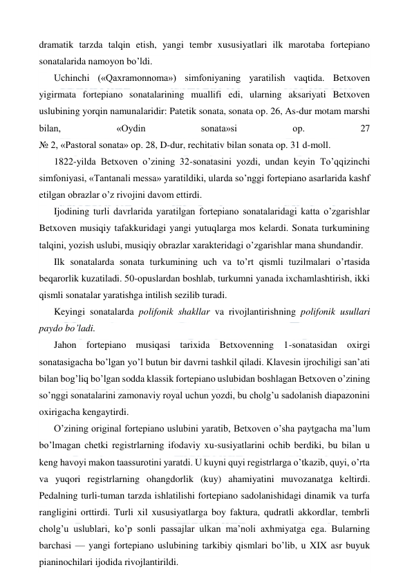  
 
dramatik tarzda talqin etish, yangi tembr xususiyatlari ilk marotaba fortepiano 
sonatalarida namoyon bo’ldi. 
Uchinchi («Qaxramonnoma») simfoniyaning yaratilish vaqtida. Betxoven 
yigirmata fortepiano sonatalarining muallifi edi, ularning aksariyati Betxoven 
uslubining yorqin namunalaridir: Patetik sonata, sonata op. 26, As-dur motam marshi 
bilan, 
«Oydin 
sonata»si 
op. 
27  
№ 2, «Pastoral sonata» op. 28, D-dur, rechitativ bilan sonata op. 31 d-moll. 
1822-yilda Betxoven o’zining 32-sonatasini yozdi, undan keyin To’qqizinchi 
simfoniyasi, «Tantanali messa» yaratildiki, ularda so’nggi fortepiano asarlarida kashf 
etilgan obrazlar o’z rivojini davom ettirdi. 
Ijodining turli davrlarida yaratilgan fortepiano sonatalaridagi katta o’zgarishlar 
Betxoven musiqiy tafakkuridagi yangi yutuqlarga mos kelardi. Sonata turkumining 
talqini, yozish uslubi, musiqiy obrazlar xarakteridagi o’zgarishlar mana shundandir. 
Ilk sonatalarda sonata turkumining uch va to’rt qismli tuzilmalari o’rtasida 
beqarorlik kuzatiladi. 50-opuslardan boshlab, turkumni yanada ixchamlashtirish, ikki 
qismli sonatalar yaratishga intilish sezilib turadi. 
Keyingi sonatalarda polifonik shakllar va rivojlantirishning polifonik usullari 
paydo bo’ladi. 
Jahon fortepiano musiqasi tarixida Betxovenning 1-sonatasidan oxirgi 
sonatasigacha bo’lgan yo’l butun bir davrni tashkil qiladi. Klavesin ijrochiligi san’ati 
bilan bog’liq bo’lgan sodda klassik fortepiano uslubidan boshlagan Betxoven o’zining 
so’nggi sonatalarini zamonaviy royal uchun yozdi, bu cholg’u sadolanish diapazonini 
oxirigacha kengaytirdi. 
O’zining original fortepiano uslubini yaratib, Betxoven o’sha paytgacha ma’lum 
bo’lmagan chetki registrlarning ifodaviy xu-susiyatlarini ochib berdiki, bu bilan u 
keng havoyi makon taassurotini yaratdi. U kuyni quyi registrlarga o’tkazib, quyi, o’rta 
va yuqori registrlarning ohangdorlik (kuy) ahamiyatini muvozanatga keltirdi. 
Pedalning turli-tuman tarzda ishlatilishi fortepiano sadolanishidagi dinamik va turfa 
rangligini orttirdi. Turli xil xususiyatlarga boy faktura, qudratli akkordlar, tembrli 
cholg’u uslublari, ko’p sonli passajlar ulkan ma’noli axhmiyatga ega. Bularning 
barchasi — yangi fortepiano uslubining tarkibiy qismlari bo’lib, u XIX asr buyuk 
pianinochilari ijodida rivojlantirildi. 
