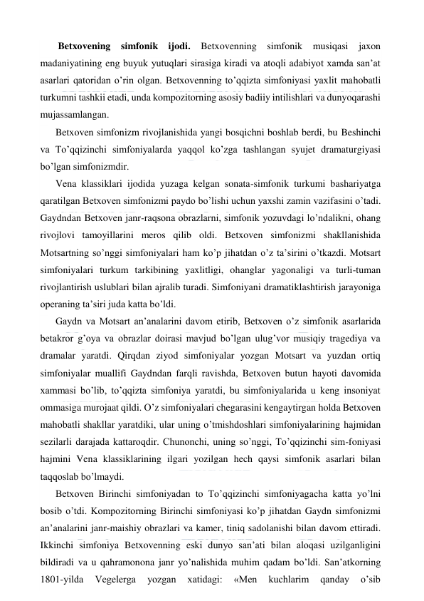  
 
 Betxovening simfonik ijodi. Betxovenning simfonik musiqasi jaxon 
madaniyatining eng buyuk yutuqlari sirasiga kiradi va atoqli adabiyot xamda san’at 
asarlari qatoridan o’rin olgan. Betxovenning to’qqizta simfoniyasi yaxlit mahobatli 
turkumni tashkii etadi, unda kompozitorning asosiy badiiy intilishlari va dunyoqarashi 
mujassamlangan. 
Betxoven simfonizm rivojlanishida yangi bosqichni boshlab berdi, bu Beshinchi 
va To’qqizinchi simfoniyalarda yaqqol ko’zga tashlangan syujet dramaturgiyasi 
bo’lgan simfonizmdir. 
Vena klassiklari ijodida yuzaga kelgan sonata-simfonik turkumi bashariyatga 
qaratilgan Betxoven simfonizmi paydo bo’lishi uchun yaxshi zamin vazifasini o’tadi. 
Gaydndan Betxoven janr-raqsona obrazlarni, simfonik yozuvdagi lo’ndalikni, ohang 
rivojlovi tamoyillarini meros qilib oldi. Betxoven simfonizmi shakllanishida 
Motsartning so’nggi simfoniyalari ham ko’p jihatdan o’z ta’sirini o’tkazdi. Motsart 
simfoniyalari turkum tarkibining yaxlitligi, ohanglar yagonaligi va turli-tuman 
rivojlantirish uslublari bilan ajralib turadi. Simfoniyani dramatiklashtirish jarayoniga 
operaning ta’siri juda katta bo’ldi. 
Gaydn va Motsart an’analarini davom etirib, Betxoven o’z simfonik asarlarida 
betakror g’oya va obrazlar doirasi mavjud bo’lgan ulug’vor musiqiy tragediya va 
dramalar yaratdi. Qirqdan ziyod simfoniyalar yozgan Motsart va yuzdan ortiq 
simfoniyalar muallifi Gaydndan farqli ravishda, Betxoven butun hayoti davomida 
xammasi bo’lib, to’qqizta simfoniya yaratdi, bu simfoniyalarida u keng insoniyat 
ommasiga murojaat qildi. O’z simfoniyalari chegarasini kengaytirgan holda Betxoven 
mahobatli shakllar yaratdiki, ular uning o’tmishdoshlari simfoniyalarining hajmidan 
sezilarli darajada kattaroqdir. Chunonchi, uning so’nggi, To’qqizinchi sim-foniyasi 
hajmini Vena klassiklarining ilgari yozilgan hech qaysi simfonik asarlari bilan 
taqqoslab bo’lmaydi. 
Betxoven Birinchi simfoniyadan to To’qqizinchi simfoniyagacha katta yo’lni 
bosib o’tdi. Kompozitorning Birinchi simfoniyasi ko’p jihatdan Gaydn simfonizmi 
an’analarini janr-maishiy obrazlari va kamer, tiniq sadolanishi bilan davom ettiradi. 
Ikkinchi simfoniya Betxovenning eski dunyo san’ati bilan aloqasi uzilganligini 
bildiradi va u qahramonona janr yo’nalishida muhim qadam bo’ldi. San’atkorning 
1801-yilda 
Vegelerga 
yozgan 
xatidagi: 
«Men 
kuchlarim 
qanday 
o’sib 
