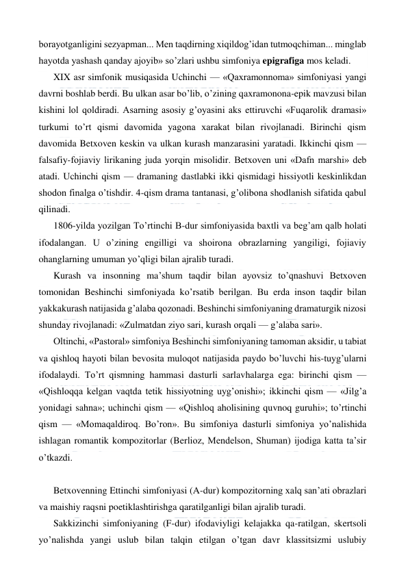  
 
borayotganligini sezyapman... Men taqdirning xiqildog’idan tutmoqchiman... minglab 
hayotda yashash qanday ajoyib» so’zlari ushbu simfoniya epigrafiga mos keladi. 
XIX asr simfonik musiqasida Uchinchi — «Qaxramonnoma» simfoniyasi yangi 
davrni boshlab berdi. Bu ulkan asar bo’lib, o’zining qaxramonona-epik mavzusi bilan 
kishini lol qoldiradi. Asarning asosiy g’oyasini aks ettiruvchi «Fuqarolik dramasi» 
turkumi to’rt qismi davomida yagona xarakat bilan rivojlanadi. Birinchi qism 
davomida Betxoven keskin va ulkan kurash manzarasini yaratadi. Ikkinchi qism — 
falsafiy-fojiaviy lirikaning juda yorqin misolidir. Betxoven uni «Dafn marshi» deb 
atadi. Uchinchi qism — dramaning dastlabki ikki qismidagi hissiyotli keskinlikdan 
shodon finalga o’tishdir. 4-qism drama tantanasi, g’olibona shodlanish sifatida qabul 
qilinadi. 
1806-yilda yozilgan To’rtinchi B-dur simfoniyasida baxtli va beg’am qalb holati 
ifodalangan. U o’zining engilligi va shoirona obrazlarning yangiligi, fojiaviy 
ohanglarning umuman yo’qligi bilan ajralib turadi. 
Kurash va insonning ma’shum taqdir bilan ayovsiz to’qnashuvi Betxoven 
tomonidan Beshinchi simfoniyada ko’rsatib berilgan. Bu erda inson taqdir bilan 
yakkakurash natijasida g’alaba qozonadi. Beshinchi simfoniyaning dramaturgik nizosi 
shunday rivojlanadi: «Zulmatdan ziyo sari, kurash orqali — g’alaba sari».  
Oltinchi, «Pastoral» simfoniya Beshinchi simfoniyaning tamoman aksidir, u tabiat 
va qishloq hayoti bilan bevosita muloqot natijasida paydo bo’luvchi his-tuyg’ularni 
ifodalaydi. To’rt qismning hammasi dasturli sarlavhalarga ega: birinchi qism — 
«Qishloqqa kelgan vaqtda tetik hissiyotning uyg’onishi»; ikkinchi qism — «Jilg’a 
yonidagi sahna»; uchinchi qism — «Qishloq aholisining quvnoq guruhi»; to’rtinchi 
qism — «Momaqaldiroq. Bo’ron». Bu simfoniya dasturli simfoniya yo’nalishida 
ishlagan romantik kompozitorlar (Berlioz, Mendelson, Shuman) ijodiga katta ta’sir 
o’tkazdi. 
  
Betxovenning Ettinchi simfoniyasi (A-dur) kompozitorning xalq san’ati obrazlari 
va maishiy raqsni poetiklashtirishga qaratilganligi bilan ajralib turadi. 
Sakkizinchi simfoniyaning (F-dur) ifodaviyligi kelajakka qa-ratilgan, skertsoli 
yo’nalishda yangi uslub bilan talqin etilgan o’tgan davr klassitsizmi uslubiy 
