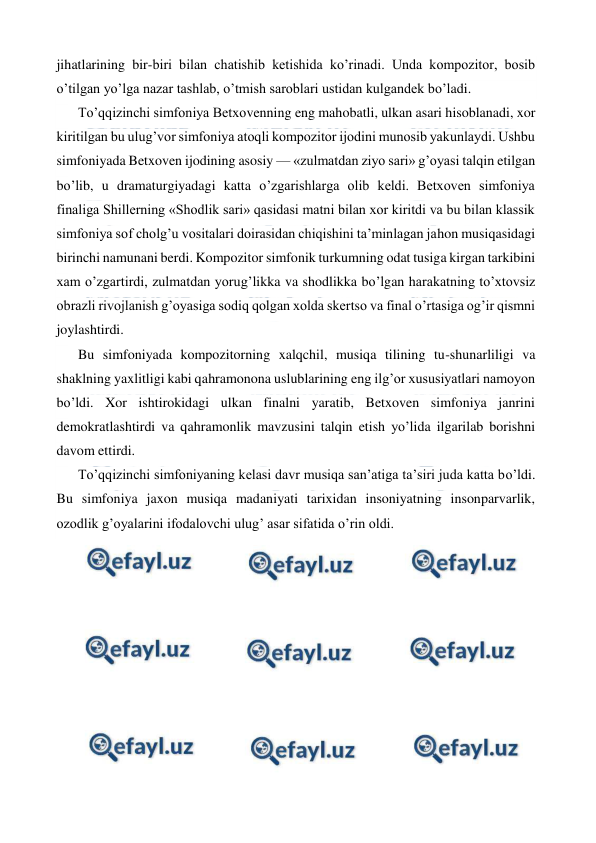  
 
jihatlarining bir-biri bilan chatishib ketishida ko’rinadi. Unda kompozitor, bosib 
o’tilgan yo’lga nazar tashlab, o’tmish saroblari ustidan kulgandek bo’ladi. 
To’qqizinchi simfoniya Betxovenning eng mahobatli, ulkan asari hisoblanadi, xor 
kiritilgan bu ulug’vor simfoniya atoqli kompozitor ijodini munosib yakunlaydi. Ushbu 
simfoniyada Betxoven ijodining asosiy — «zulmatdan ziyo sari» g’oyasi talqin etilgan 
bo’lib, u dramaturgiyadagi katta o’zgarishlarga olib keldi. Betxoven simfoniya 
finaliga Shillerning «Shodlik sari» qasidasi matni bilan xor kiritdi va bu bilan klassik 
simfoniya sof cholg’u vositalari doirasidan chiqishini ta’minlagan jahon musiqasidagi 
birinchi namunani berdi. Kompozitor simfonik turkumning odat tusiga kirgan tarkibini 
xam o’zgartirdi, zulmatdan yorug’likka va shodlikka bo’lgan harakatning to’xtovsiz 
obrazli rivojlanish g’oyasiga sodiq qolgan xolda skertso va final o’rtasiga og’ir qismni 
joylashtirdi. 
Bu simfoniyada kompozitorning xalqchil, musiqa tilining tu-shunarliligi va 
shaklning yaxlitligi kabi qahramonona uslublarining eng ilg’or xususiyatlari namoyon 
bo’ldi. Xor ishtirokidagi ulkan finalni yaratib, Betxoven simfoniya janrini 
demokratlashtirdi va qahramonlik mavzusini talqin etish yo’lida ilgarilab borishni 
davom ettirdi. 
To’qqizinchi simfoniyaning kelasi davr musiqa san’atiga ta’siri juda katta bo’ldi. 
Bu simfoniya jaxon musiqa madaniyati tarixidan insoniyatning insonparvarlik, 
ozodlik g’oyalarini ifodalovchi ulug’ asar sifatida o’rin oldi. 
 
