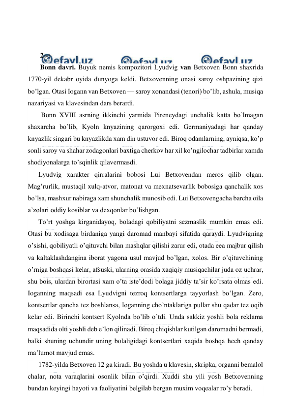  
 
  
  
 2--: 
 Bonn davri. Buyuk nemis kompozitori Lyudvig van Betxoven Bonn shaxrida 
1770-yil dekabr oyida dunyoga keldi. Betxovenning onasi saroy oshpazining qizi 
bo’lgan. Otasi Iogann van Betxoven — saroy xonandasi (tenori) bo’lib, ashula, musiqa 
nazariyasi va klavesindan dars berardi. 
  Bonn XVIII asrning ikkinchi yarmida Pireneydagi unchalik katta bo’lmagan 
shaxarcha bo’lib, Kyoln knyazining qarorgoxi edi. Germaniyadagi har qanday 
knyazlik singari bu knyazlikda xam din ustuvor edi. Biroq odamlarning, ayniqsa, ko’p 
sonli saroy va shahar zodagonlari baxtiga cherkov har xil ko’ngilochar tadbirlar xamda 
shodiyonalarga to’sqinlik qilavermasdi. 
Lyudvig xarakter qirralarini bobosi Lui Betxovendan meros qilib olgan. 
Mag’rurlik, mustaqil xulq-atvor, matonat va mexnatsevarlik bobosiga qanchalik xos 
bo’lsa, mashxur nabiraga xam shunchalik munosib edi. Lui Betxovengacha barcha oila 
a’zolari oddiy kosiblar va dexqonlar bo’lishgan. 
To’rt yoshga kirganidayoq, boladagi qobiliyatni sezmaslik mumkin emas edi. 
Otasi bu xodisaga birdaniga yangi daromad manbayi sifatida qaraydi. Lyudvigning 
o’sishi, qobiliyatli o’qituvchi bilan mashqlar qilishi zarur edi, otada eea majbur qilish 
va kaltaklashdangina iborat yagona usul mavjud bo’lgan, xolos. Bir o’qituvchining 
o’rniga boshqasi kelar, afsuski, ularning orasida xaqiqiy musiqachilar juda oz uchrar, 
shu bois, ulardan birortasi xam o’ta iste’dodi bolaga jiddiy ta’sir ko’rsata olmas edi. 
Ioganning maqsadi esa Lyudvigni tezroq kontsertlarga tayyorlash bo’lgan. Zero, 
kontsertlar qancha tez boshlansa, Ioganning cho’ntaklariga pullar shu qadar tez oqib 
kelar edi. Birinchi kontsert Kyolnda bo’lib o’tdi. Unda sakkiz yoshli bola reklama 
maqsadida olti yoshli deb e’lon qilinadi. Biroq chiqishlar kutilgan daromadni bermadi, 
balki shuning uchundir uning bolaligidagi kontsertlari xaqida boshqa hech qanday 
ma’lumot mavjud emas. 
1782-yilda Betxoven 12 ga kiradi. Bu yoshda u klavesin, skripka, organni bemalol 
chalar, nota varaqlarini osonlik bilan o’qirdi. Xuddi shu yili yosh Betxovenning 
bundan keyingi hayoti va faoliyatini belgilab bergan muxim voqealar ro’y beradi. 
