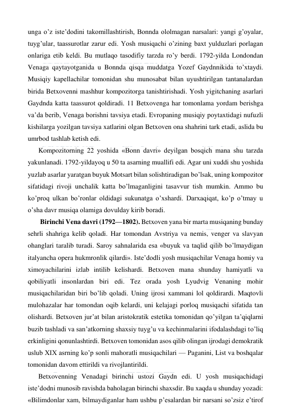  
 
unga o’z iste’dodini takomillashtirish, Bonnda ololmagan narsalari: yangi g’oyalar, 
tuyg’ular, taassurotlar zarur edi. Yosh musiqachi o’zining baxt yulduzlari porlagan 
onlariga etib keldi. Bu mutlaqo tasodifiy tarzda ro’y berdi. 1792-yilda Londondan 
Venaga qaytayotganida u Bonnda qisqa muddatga Yozef Gaydnnikida to’xtaydi. 
Musiqiy kapellachilar tomonidan shu munosabat bilan uyushtirilgan tantanalardan 
birida Betxovenni mashhur kompozitorga tanishtirishadi. Yosh yigitchaning asarlari 
Gaydnda katta taassurot qoldiradi. 11 Betxovenga har tomonlama yordam berishga 
va’da berib, Venaga borishni tavsiya etadi. Evropaning musiqiy poytaxtidagi nufuzli 
kishilarga yozilgan tavsiya xatlarini olgan Betxoven ona shahrini tark etadi, aslida bu 
umrbod tashlab ketish edi. 
Kompozitorning 22 yoshida «Bonn davri» deyilgan bosqich mana shu tarzda 
yakunlanadi. 1792-yildayoq u 50 ta asarning muallifi edi. Agar uni xuddi shu yoshida 
yuzlab asarlar yaratgan buyuk Motsart bilan solishtiradigan bo’lsak, uning kompozitor 
sifatidagi rivoji unchalik katta bo’lmaganligini tasavvur tish mumkin. Ammo bu 
ko’proq ulkan bo’ronlar oldidagi sukunatga o’xshardi. Darxaqiqat, ko’p o’tmay u 
o’sha davr musiqa olamiga dovulday kirib boradi. 
 Birinchi Vena davri (1792—1802). Betxoven yana bir marta musiqaning bunday 
sehrli shahriga kelib qoladi. Har tomondan Avstriya va nemis, venger va slavyan 
ohanglari taralib turadi. Saroy sahnalarida esa «buyuk va taqlid qilib bo’lmaydigan 
italyancha opera hukmronlik qilardi». Iste’dodli yosh musiqachilar Venaga homiy va 
ximoyachilarini izlab intilib kelishardi. Betxoven mana shunday hamiyatli va 
qobiliyatli insonlardan biri edi. Tez orada yosh Lyudvig Venaning mohir 
musiqachilaridan biri bo’lib qoladi. Uning ijrosi xammani lol qoldirardi. Maqtovli 
mulohazalar har tomondan oqib kelardi, uni kelajagi porloq musiqachi sifatida tan 
olishardi. Betxoven jur’at bilan aristokratik estetika tomonidan qo’yilgan ta’qiqlarni 
buzib tashladi va san’atkorning shaxsiy tuyg’u va kechinmalarini ifodalashdagi to’liq 
erkinligini qonunlashtirdi. Betxoven tomonidan asos qilib olingan ijrodagi demokratik 
uslub XIX asrning ko’p sonli mahoratli musiqachilari — Paganini, List va boshqalar 
tomonidan davom ettirildi va rivojlantirildi. 
Betxovenning Venadagi birinchi ustozi Gaydn edi. U yosh musiqachidagi 
iste’dodni munosib ravishda baholagan birinchi shaxsdir. Bu xaqda u shunday yozadi: 
«Bilimdonlar xam, bilmaydiganlar ham ushbu p’esalardan bir narsani so’zsiz e’tirof 
