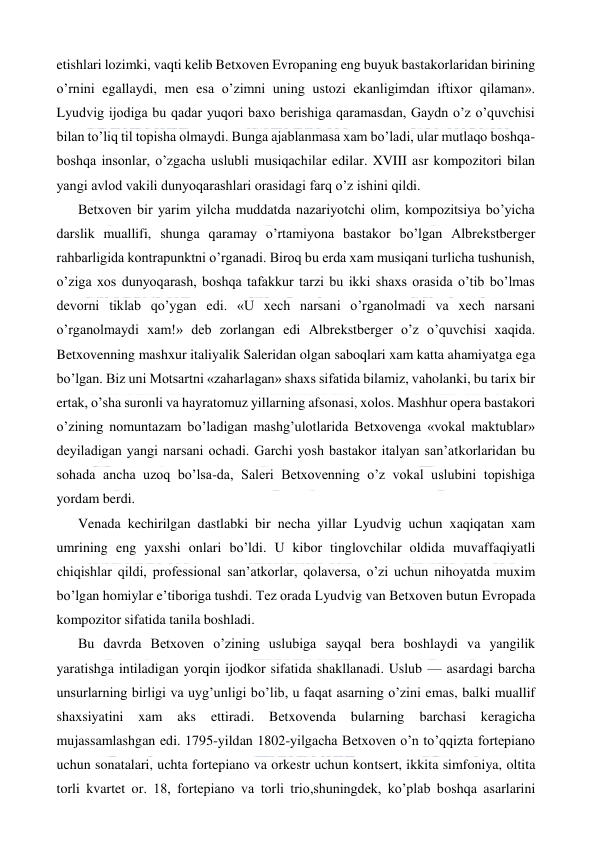  
 
etishlari lozimki, vaqti kelib Betxoven Evropaning eng buyuk bastakorlaridan birining 
o’rnini egallaydi, men esa o’zimni uning ustozi ekanligimdan iftixor qilaman». 
Lyudvig ijodiga bu qadar yuqori baxo berishiga qaramasdan, Gaydn o’z o’quvchisi 
bilan to’liq til topisha olmaydi. Bunga ajablanmasa xam bo’ladi, ular mutlaqo boshqa-
boshqa insonlar, o’zgacha uslubli musiqachilar edilar. XVIII asr kompozitori bilan 
yangi avlod vakili dunyoqarashlari orasidagi farq o’z ishini qildi. 
Betxoven bir yarim yilcha muddatda nazariyotchi olim, kompozitsiya bo’yicha 
darslik muallifi, shunga qaramay o’rtamiyona bastakor bo’lgan Albrekstberger 
rahbarligida kontrapunktni o’rganadi. Biroq bu erda xam musiqani turlicha tushunish, 
o’ziga xos dunyoqarash, boshqa tafakkur tarzi bu ikki shaxs orasida o’tib bo’lmas 
devorni tiklab qo’ygan edi. «U xech narsani o’rganolmadi va xech narsani 
o’rganolmaydi xam!» deb zorlangan edi Albrekstberger o’z o’quvchisi xaqida. 
Betxovenning mashxur italiyalik Saleridan olgan saboqlari xam katta ahamiyatga ega 
bo’lgan. Biz uni Motsartni «zaharlagan» shaxs sifatida bilamiz, vaholanki, bu tarix bir 
ertak, o’sha suronli va hayratomuz yillarning afsonasi, xolos. Mashhur opera bastakori 
o’zining nomuntazam bo’ladigan mashg’ulotlarida Betxovenga «vokal maktublar» 
deyiladigan yangi narsani ochadi. Garchi yosh bastakor italyan san’atkorlaridan bu 
sohada ancha uzoq bo’lsa-da, Saleri Betxovenning o’z vokal uslubini topishiga 
yordam berdi. 
Venada kechirilgan dastlabki bir necha yillar Lyudvig uchun xaqiqatan xam 
umrining eng yaxshi onlari bo’ldi. U kibor tinglovchilar oldida muvaffaqiyatli 
chiqishlar qildi, professional san’atkorlar, qolaversa, o’zi uchun nihoyatda muxim 
bo’lgan homiylar e’tiboriga tushdi. Tez orada Lyudvig van Betxoven butun Evropada 
kompozitor sifatida tanila boshladi. 
Bu davrda Betxoven o’zining uslubiga sayqal bera boshlaydi va yangilik 
yaratishga intiladigan yorqin ijodkor sifatida shakllanadi. Uslub — asardagi barcha 
unsurlarning birligi va uyg’unligi bo’lib, u faqat asarning o’zini emas, balki muallif 
shaxsiyatini 
xam 
aks 
ettiradi. 
Betxovenda 
bularning 
barchasi keragicha 
mujassamlashgan edi. 1795-yildan 1802-yilgacha Betxoven o’n to’qqizta fortepiano 
uchun sonatalari, uchta fortepiano va orkestr uchun kontsert, ikkita simfoniya, oltita 
torli kvartet or. 18, fortepiano va torli trio,shuningdek, ko’plab boshqa asarlarini 
