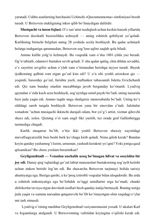  
 
yaratadi. Ushbu asarlarning barchasini Uchinchi «Qaxramonnoma» simfoniyasi bezab 
turadi. U Betxoven etukligining inkor qilib bo’lmaydigan dalilidir. 
Musiqachi va inson fojiasi. O’z san’atini tasdiqlash uchun keskin kurash yillarida 
Betxoven daxshatli baxtsizlikka uchraydi — uning eshitish qobiliyati yo’qoladi. 
Karlikning birinchi belgilari uning 28 yoshida sezila boshlaydi. Bu qadar achinarli 
holatga tushganiga qaramasdan, Betxoven sog’lom aqlini saqlab qola biladi. 
Ammo kulfat yolg’iz kelmaydi. Bu voqealik xam o’sha 1801-yilda yuz beradi. 
Og’ir tabiatli, odamovi bastakor sevib qoladi. U shu qadar qattiq, chin dildan sevadiki, 
o’z xayotini sevgilisi uchun o’ylab xam o’tirmasdan berishga tayyor turadi. Buyuk 
ijodkorning qalbini rom etgan go’zal kim edi? U o’n olti yoshli aristokrat qiz — 
yoqimli, baxorday go’zal, farishta yuzli, maftunkor tabassumli Juletta Gvichchardi 
edi. Qiz xam bunday otashin muxabbatga javob berganday ko’rinardi. Lyudvig 
qaytadan o’zida kuch seza boshlaydi, sog’ayishga umid paydo bo’ladi, uning nazarida 
baxt juda yaqin edi. Ammo taqdir unga shafqatsiz munosabatda bo’ladi. Uning ko’z 
oldidagi sarob tarqala boshlaydi. Betxoven yana bir sinovdan o’tadi. Julettalar 
xonadoni "uchun musiqachi ikkinchi darajali odam, bor-yo’g’i artist, xizmat qiluvchi 
shaxs edi, xolos. Qizning o’zi xam engil fikr yuritib, tez orada graf Gallenbergga 
turmushga chiqadi. 
Karlik muqarrar bo’lib, o’ttiz ikki yoshli Betxoven shaxsiy xayotidagi 
muvaffaqiyatsizlik bois boshi berk ko’chaga kirib qoladi. Nima qilish kerak? Bundan 
keyin qanday yashamog’i lozim, umuman, yashash kerakmi-yo’qmi? Yoki joniga qasd 
qilsamikan? Bu chora yordam berarmikan? 
Geyligenshtadt — Venadan unchalik uzoq bo’lmagan hilvat va osoyishta bir 
joy edi. Dunay qirg’oqlaridagi go’zal tabiat manzaralari bastakorning sog’ayib ketishi 
uchun imkon berishi log’im edi. Bu shaxarcha Betxoven tarjimayi holida tarixiy 
ahamiyatga ega. Baxtga qarshi, u ko’proq iztirobli voqealar bilan aloqadordir. Bu erda 
u eshitish imkoniyatiga ega bo’lishdek so’nggi umidlarini erga ko’madi, chunki 
shifokorlar tavsiya etgan davolash usullari hech qanday natija bermaydi. Buning ustiga 
juda yaqin va xamma narsadan qutqaruvchi bo’lib ko’rinayotgan olim xaqidagi o’ylar 
uni tark etmasdi. 
  Lyudvig o’zining mashhur Geyligenshtad vasiyatnomasini yozadi. U ukalari Karl 
va Iogannlarga atalgandi. U Betxovenning vafotidan keyingina o’qilishi kerak edi. 
