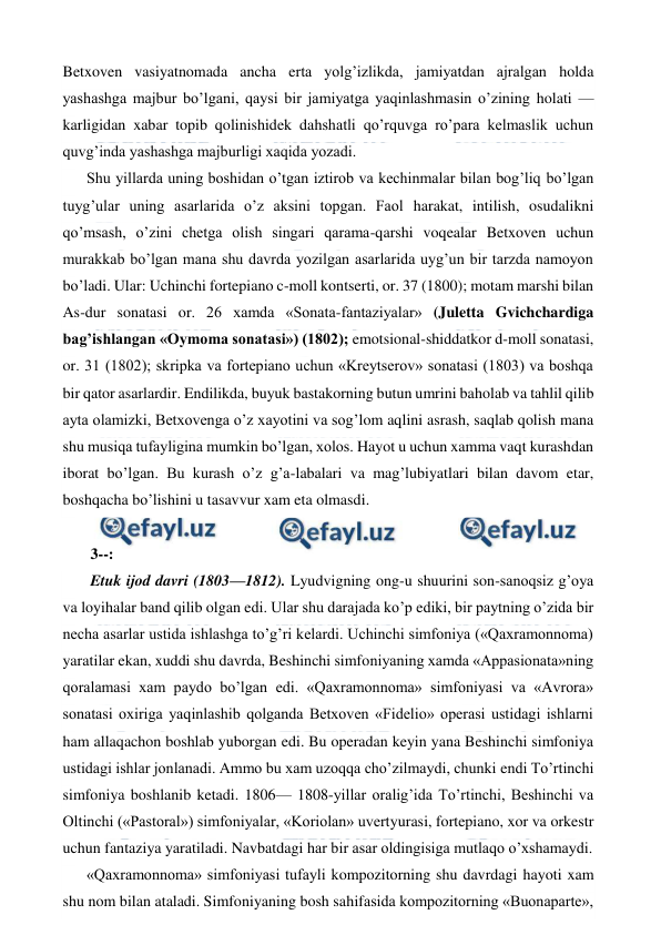  
 
Betxoven vasiyatnomada ancha erta yolg’izlikda, jamiyatdan ajralgan holda 
yashashga majbur bo’lgani, qaysi bir jamiyatga yaqinlashmasin o’zining holati — 
karligidan xabar topib qolinishidek dahshatli qo’rquvga ro’para kelmaslik uchun 
quvg’inda yashashga majburligi xaqida yozadi. 
Shu yillarda uning boshidan o’tgan iztirob va kechinmalar bilan bog’liq bo’lgan 
tuyg’ular uning asarlarida o’z aksini topgan. Faol harakat, intilish, osudalikni 
qo’msash, o’zini chetga olish singari qarama-qarshi voqealar Betxoven uchun 
murakkab bo’lgan mana shu davrda yozilgan asarlarida uyg’un bir tarzda namoyon 
bo’ladi. Ular: Uchinchi fortepiano c-moll kontserti, or. 37 (1800); motam marshi bilan 
As-dur sonatasi or. 26 xamda «Sonata-fantaziyalar» (Juletta Gvichchardiga 
bag’ishlangan «Oymoma sonatasi») (1802); emotsional-shiddatkor d-moll sonatasi, 
or. 31 (1802); skripka va fortepiano uchun «Kreytserov» sonatasi (1803) va boshqa 
bir qator asarlardir. Endilikda, buyuk bastakorning butun umrini baholab va tahlil qilib 
ayta olamizki, Betxovenga o’z xayotini va sog’lom aqlini asrash, saqlab qolish mana 
shu musiqa tufayligina mumkin bo’lgan, xolos. Hayot u uchun xamma vaqt kurashdan 
iborat bo’lgan. Bu kurash o’z g’a-labalari va mag’lubiyatlari bilan davom etar, 
boshqacha bo’lishini u tasavvur xam eta olmasdi. 
  
 3--: 
 Etuk ijod davri (1803—1812). Lyudvigning ong-u shuurini son-sanoqsiz g’oya 
va loyihalar band qilib olgan edi. Ular shu darajada ko’p ediki, bir paytning o’zida bir 
necha asarlar ustida ishlashga to’g’ri kelardi. Uchinchi simfoniya («Qaxramonnoma) 
yaratilar ekan, xuddi shu davrda, Beshinchi simfoniyaning xamda «Appasionata»ning 
qoralamasi xam paydo bo’lgan edi. «Qaxramonnoma» simfoniyasi va «Avrora» 
sonatasi oxiriga yaqinlashib qolganda Betxoven «Fidelio» operasi ustidagi ishlarni 
ham allaqachon boshlab yuborgan edi. Bu operadan keyin yana Beshinchi simfoniya 
ustidagi ishlar jonlanadi. Ammo bu xam uzoqqa cho’zilmaydi, chunki endi To’rtinchi 
simfoniya boshlanib ketadi. 1806— 1808-yillar oralig’ida To’rtinchi, Beshinchi va 
Oltinchi («Pastoral») simfoniyalar, «Koriolan» uvertyurasi, fortepiano, xor va orkestr 
uchun fantaziya yaratiladi. Navbatdagi har bir asar oldingisiga mutlaqo o’xshamaydi. 
«Qaxramonnoma» simfoniyasi tufayli kompozitorning shu davrdagi hayoti xam 
shu nom bilan ataladi. Simfoniyaning bosh sahifasida kompozitorning «Buonaparte», 
