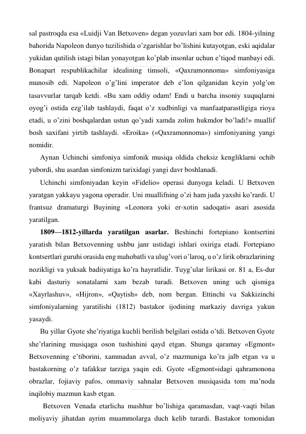  
 
sal pastroqda esa «Luidji Van Betxoven» degan yozuvlari xam bor edi. 1804-yilning 
bahorida Napoleon dunyo tuzilishida o’zgarishlar bo’lishini kutayotgan, eski aqidalar 
yukidan qutilish istagi bilan yonayotgan ko’plab insonlar uchun e’tiqod manbayi edi. 
Bonapart respublikachilar idealining timsoli, «Qaxramonnoma» simfoniyasiga 
munosib edi. Napoleon o’g’lini imperator deb e’lon qilganidan keyin yolg’on 
tasavvurlar tarqab ketdi. «Bu xam oddiy odam! Endi u barcha insoniy xuquqlarni 
oyog’i ostida ezg’ilab tashlaydi, faqat o’z xudbinligi va manfaatparastligiga rioya 
etadi, u o’zini boshqalardan ustun qo’yadi xamda zolim hukmdor bo’ladi!» muallif 
bosh saxifani yirtib tashlaydi. «Eroika» («Qaxramonnoma») simfoniyaning yangi 
nomidir. 
Aynan Uchinchi simfoniya simfonik musiqa oldida cheksiz kengliklarni ochib 
yubordi, shu asardan simfonizm tarixidagi yangi davr boshlanadi. 
Uchinchi simfoniyadan keyin «Fidelio» operasi dunyoga keladi. U Betxoven 
yaratgan yakkayu yagona operadir. Uni muallifning o’zi ham juda yaxshi ko’rardi. U 
frantsuz dramaturgi Buyining «Leonora yoki er-xotin sadoqati» asari asosida 
yaratilgan. 
1809—1812-yillarda yaratilgan asarlar. Beshinchi fortepiano kontsertini 
yaratish bilan Betxovenning ushbu janr ustidagi ishlari oxiriga etadi. Fortepiano 
kontsertlari guruhi orasida eng mahobatli va ulug’vori o’laroq, u o’z lirik obrazlarining 
nozikligi va yuksak badiiyatiga ko’ra hayratlidir. Tuyg’ular lirikasi or. 81 a, Es-dur 
kabi dasturiy sonatalarni xam bezab turadi. Betxoven uning uch qismiga 
«Xayrlashuv», «Hijron», «Qaytish» deb, nom bergan. Ettinchi va Sakkizinchi 
simfoniyalarning yaratilishi (1812) bastakor ijodining markaziy davriga yakun 
yasaydi. 
Bu yillar Gyote she’riyatiga kuchli berilish belgilari ostida o’tdi. Betxoven Gyote 
she’rlarining musiqaga oson tushishini qayd etgan. Shunga qaramay «Egmont» 
Betxovenning e’tiborini, xammadan avval, o’z mazmuniga ko’ra jalb etgan va u 
bastakorning o’z tafakkur tarziga yaqin edi. Gyote «Egmont»idagi qahramonona 
obrazlar, fojiaviy pafos, ommaviy sahnalar Betxoven musiqasida tom ma’noda 
inqilobiy mazmun kasb etgan. 
  Betxoven Venada etarlicha mashhur bo’lishiga qaramasdan, vaqt-vaqti bilan 
moliyaviy jihatdan ayrim muammolarga duch kelib turardi. Bastakor tomonidan 
