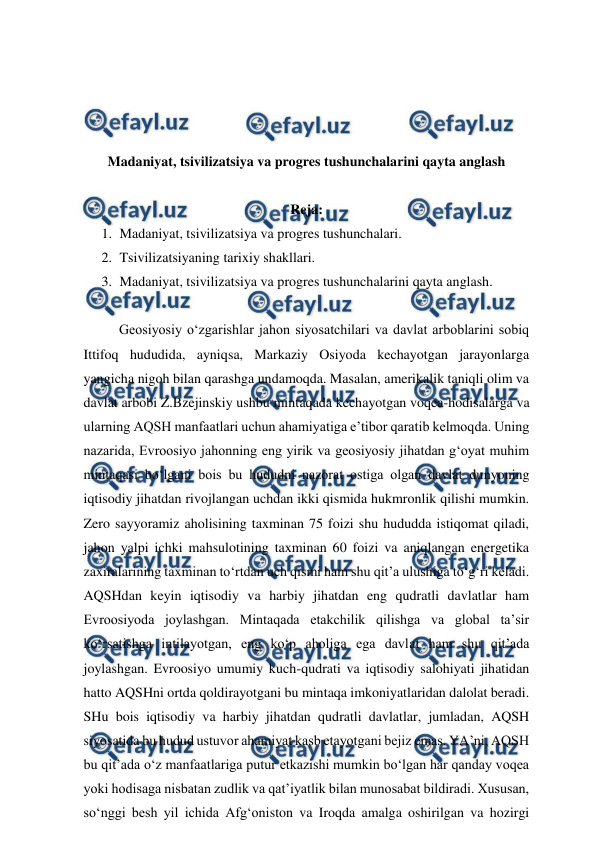  
 
 
 
 
 
Madaniyat, tsivilizatsiya va progres tushunchalarini qayta anglash 
 
Reja: 
1. Madaniyat, tsivilizatsiya va progres tushunchalari.  
2. Tsivilizatsiyaning tarixiy shakllari.  
3. Madaniyat, tsivilizatsiya va progres tushunchalarini qayta anglash.  
 
Geosiyosiy o‘zgarishlar jahon siyosatchilari va davlat arboblarini sobiq 
Ittifoq hududida, ayniqsa, Markaziy Osiyoda kechayotgan jarayonlarga 
yangicha nigoh bilan qarashga undamoqda. Masalan, amerikalik taniqli olim va 
davlat arbobi Z.Bzejinskiy ushbu mintaqada kechayotgan voqea-hodisalarga va 
ularning AQSH manfaatlari uchun ahamiyatiga e’tibor qaratib kelmoqda. Uning 
nazarida, Evroosiyo jahonning eng yirik va geosiyosiy jihatdan g‘oyat muhim 
mintaqasi bo‘lgani bois bu hududni nazorat ostiga olgan davlat dunyoning 
iqtisodiy jihatdan rivojlangan uchdan ikki qismida hukmronlik qilishi mumkin. 
Zero sayyoramiz aholisining taxminan 75 foizi shu hududda istiqomat qiladi, 
jahon yalpi ichki mahsulotining taxminan 60 foizi va aniqlangan energetika 
zaxiralarining taxminan to‘rtdan uch qismi ham shu qit’a ulushiga to‘g‘ri keladi. 
AQSHdan keyin iqtisodiy va harbiy jihatdan eng qudratli davlatlar ham 
Evroosiyoda joylashgan. Mintaqada etakchilik qilishga va global ta’sir 
ko‘rsatishga intilayotgan, eng ko‘p aholiga ega davlat ham shu qit’ada 
joylashgan. Evroosiyo umumiy kuch-qudrati va iqtisodiy salohiyati jihatidan 
hatto AQSHni ortda qoldirayotgani bu mintaqa imkoniyatlaridan dalolat beradi. 
SHu bois iqtisodiy va harbiy jihatdan qudratli davlatlar, jumladan, AQSH 
siyosatida bu hudud ustuvor ahamiyat kasb etayotgani bejiz emas. YA’ni, AQSH 
bu qit’ada o‘z manfaatlariga putur etkazishi mumkin bo‘lgan har qanday voqea 
yoki hodisaga nisbatan zudlik va qat’iyatlik bilan munosabat bildiradi. Xususan, 
so‘nggi besh yil ichida Afg‘oniston va Iroqda amalga oshirilgan va hozirgi 
