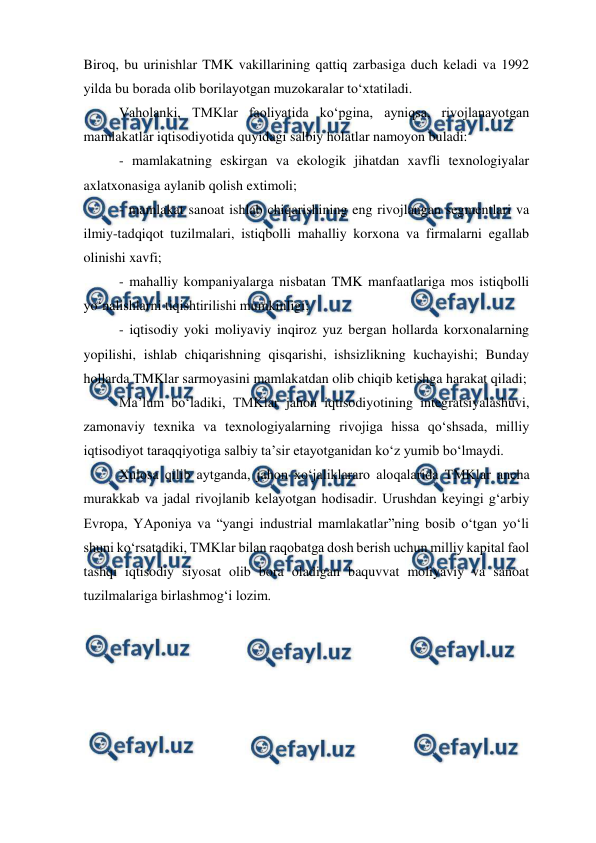  
 
Biroq, bu urinishlar TMK vakillarining qattiq zarbasiga duch keladi va 1992 
yilda bu borada olib borilayotgan muzokaralar to‘xtatiladi. 
Vaholanki, TMKlar faoliyatida ko‘pgina, ayniqsa, rivojlanayotgan 
mamlakatlar iqtisodiyotida quyidagi salbiy holatlar namoyon buladi: 
- mamlakatning eskirgan va ekologik jihatdan xavfli texnologiyalar 
axlatxonasiga aylanib qolish extimoli; 
- mamlakat sanoat ishlab chiqarishining eng rivojlangan segmentlari va 
ilmiy-tadqiqot tuzilmalari, istiqbolli mahalliy korxona va firmalarni egallab 
olinishi xavfi;  
- mahalliy kompaniyalarga nisbatan TMK manfaatlariga mos istiqbolli 
yo‘nalishlarni tiqishtirilishi mumkinligi; 
- iqtisodiy yoki moliyaviy inqiroz yuz bergan hollarda korxonalarning 
yopilishi, ishlab chiqarishning qisqarishi, ishsizlikning kuchayishi; Bunday 
hollarda TMKlar sarmoyasini mamlakatdan olib chiqib ketishga harakat qiladi; 
Ma’lum bo‘ladiki, TMKlar jahon iqtisodiyotining integratsiyalashuvi, 
zamonaviy texnika va texnologiyalarning rivojiga hissa qo‘shsada, milliy 
iqtisodiyot taraqqiyotiga salbiy ta’sir etayotganidan ko‘z yumib bo‘lmaydi. 
Xulosa qilib aytganda, jahon xo‘jaliklararo aloqalarida TMKlar ancha 
murakkab va jadal rivojlanib kelayotgan hodisadir. Urushdan keyingi g‘arbiy 
Evropa, YAponiya va “yangi industrial mamlakatlar”ning bosib o‘tgan yo‘li 
shuni ko‘rsatadiki, TMKlar bilan raqobatga dosh berish uchun milliy kapital faol 
tashqi iqtisodiy siyosat olib bora oladigan baquvvat moliyaviy va sanoat 
tuzilmalariga birlashmog‘i lozim. 
 
