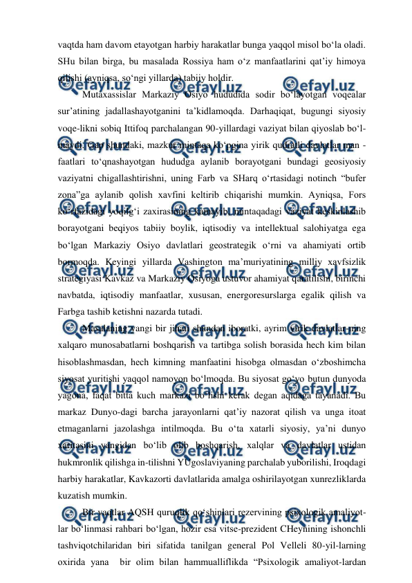  
 
vaqtda ham davom etayotgan harbiy harakatlar bunga yaqqol misol bo‘la oladi. 
SHu bilan birga, bu masalada Rossiya ham o‘z manfaatlarini qat’iy himoya 
qilishi (ayniqsa, so‘ngi yillarda) tabiiy holdir.  
Mutaxassislar Markaziy Osiyo hududida sodir bo‘layotgan voqealar 
sur’atining jadallashayotganini ta’kidlamoqda. Darhaqiqat, bugungi siyosiy 
voqe-likni sobiq Ittifoq parchalangan 90-yillardagi vaziyat bilan qiyoslab bo‘l-
maydi. Gap shundaki, mazkur mintaqa ko‘pgina yirik qudratli davlatlar man -
faatlari to‘qnashayotgan hududga aylanib borayotgani bundagi geosiyosiy 
vaziyatni chigallashtirishni, uning Farb va SHarq o‘rtasidagi notinch “bufer 
zona”ga aylanib qolish xavfini keltirib chiqarishi mumkin. Ayniqsa, Fors 
ko‘rfazidagi yoqilg‘i zaxirasining kamayib, mintaqadagi vaziyat keskinlashib 
borayotgani beqiyos tabiiy boylik, iqtisodiy va intellektual salohiyatga ega 
bo‘lgan Markaziy Osiyo davlatlari geostrategik o‘rni va ahamiyati ortib 
bormoqda. Keyingi yillarda Vashington ma’muriyatining milliy xavfsizlik 
strategiyasi Kavkaz va Markaziy Osiyoga ustuvor ahamiyat qaratilishi, birinchi 
navbatda, iqtisodiy manfaatlar, xususan, energoresurslarga egalik qilish va 
Farbga tashib ketishni nazarda tutadi.  
Masalaning yangi bir jihati shundan iboratki, ayrim yirik davlatlar-ning 
xalqaro munosabatlarni boshqarish va tartibga solish borasida hech kim bilan 
hisoblashmasdan, hech kimning manfaatini hisobga olmasdan o‘zboshimcha 
siyosat yuritishi yaqqol namoyon bo‘lmoqda. Bu siyosat go‘yo butun dunyoda 
yagona, faqat bitta kuch markazi bo‘lishi kerak degan aqidaga tayanadi. Bu 
markaz Dunyo-dagi barcha jarayonlarni qat’iy nazorat qilish va unga itoat 
etmaganlarni jazolashga intilmoqda. Bu o‘ta xatarli siyosiy, ya’ni dunyo 
xaritasini yangidan bo‘lib olib boshqarish, xalqlar va davlatlar ustidan 
hukmronlik qilishga in-tilishni YUgoslaviyaning parchalab yuborilishi, Iroqdagi 
harbiy harakatlar, Kavkazorti davlatlarida amalga oshirilayotgan xunrezliklarda 
kuzatish mumkin. 
Bir vaqtlar AQSH quruqlik qo‘shinlari rezervining psixologik amaliyot-
lar bo‘linmasi rahbari bo‘lgan, hozir esa vitse-prezident CHeynining ishonchli 
tashviqotchilaridan biri sifatida tanilgan general Pol Velleli 80-yil-larning 
oxirida yana  bir olim bilan hammualliflikda “Psixologik amaliyot-lardan 
