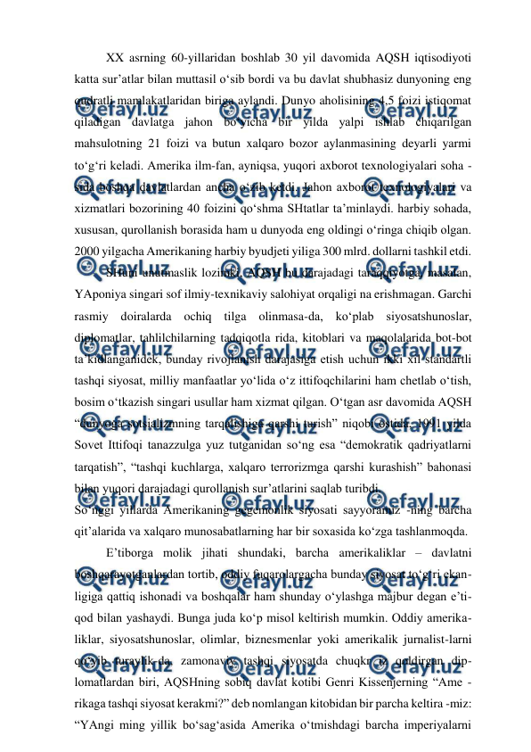  
 
XX asrning 60-yillaridan boshlab 30 yil davomida AQSH iqtisodiyoti 
katta sur’atlar bilan muttasil o‘sib bordi va bu davlat shubhasiz dunyoning eng 
qudratli mamlakatlaridan biriga aylandi. Dunyo aholisining 4,5 foizi istiqomat 
qiladigan davlatga jahon bo‘yicha bir yilda yalpi ishlab chiqarilgan 
mahsulotning 21 foizi va butun xalqaro bozor aylanmasining deyarli yarmi 
to‘g‘ri keladi. Amerika ilm-fan, ayniqsa, yuqori axborot texnologiyalari soha -
sida boshqa davlatlardan ancha o‘zib ketdi. Jahon axborot texnologiyalari va 
xizmatlari bozorining 40 foizini qo‘shma SHtatlar ta’minlaydi. harbiy sohada, 
xususan, qurollanish borasida ham u dunyoda eng oldingi o‘ringa chiqib olgan. 
2000 yilgacha Amerikaning harbiy byudjeti yiliga 300 mlrd. dollarni tashkil etdi.  
SHuni unutmaslik lozimki, AQSH bu darajadagi taraqqiyotga, masalan, 
YAponiya singari sof ilmiy-texnikaviy salohiyat orqaligi na erishmagan. Garchi 
rasmiy doiralarda ochiq tilga olinmasa-da, ko‘plab siyosatshunoslar, 
diplomatlar, tahlilchilarning tadqiqotla rida, kitoblari va maqolalarida bot-bot 
ta’kidlanganidek, bunday rivojlanish darajasiga etish uchun ikki xil standartli 
tashqi siyosat, milliy manfaatlar yo‘lida o‘z ittifoqchilarini ham chetlab o‘tish, 
bosim o‘tkazish singari usullar ham xizmat qilgan. O‘tgan asr davomida AQSH 
“dunyoga sotsializmning tarqalishiga qarshi turish” niqobi ostida, 1991 yilda 
Sovet Ittifoqi tanazzulga yuz tutganidan so‘ng esa “demokratik qadriyatlarni 
tarqatish”, “tashqi kuchlarga, xalqaro terrorizmga qarshi kurashish” bahonasi 
bilan yuqori darajadagi qurollanish sur’atlarini saqlab turibdi. 
So‘nggi yillarda Amerikaning gegemonlik siyosati sayyoramiz -ning barcha 
qit’alarida va xalqaro munosabatlarning har bir soxasida ko‘zga tashlanmoqda. 
E’tiborga molik jihati shundaki, barcha amerikaliklar – davlatni 
boshqarayotganlardan tortib, oddiy fuqarolargacha bunday siyosat to‘g‘ri ekan-
ligiga qattiq ishonadi va boshqalar ham shunday o‘ylashga majbur degan e’ti-
qod bilan yashaydi. Bunga juda ko‘p misol keltirish mumkin. Oddiy amerika-
liklar, siyosatshunoslar, olimlar, biznesmenlar yoki amerikalik jurnalist-larni 
qo‘yib turaylik-da, zamonaviy tashqi siyosatda chuqkr iz qoldirgan dip-
lomatlardan biri, AQSHning sobiq davlat kotibi Genri Kissenjerning “Ame -
rikaga tashqi siyosat kerakmi?” deb nomlangan kitobidan bir parcha keltira -miz: 
“YAngi ming yillik bo‘sag‘asida Amerika o‘tmishdagi barcha imperiyalarni 
