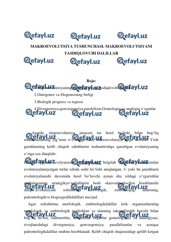  
 
 
 
 
 
MAKROEVOLUTSIYA TUSHUNCHASI. MAKROEVOLUTSIYANI 
TASDIQLOVCHI DALILLAR 
 
 
 
Reja: 
1.Makroevolutsiyaning mohiyati va uni tasdiqlovchi dalillar 
2.Ontogenez va filogenezning birligi 
3.Biologik progress va regress 
4.Divergensiya,qonvergensiya,paralelizm,Gomologiq va analogiq o`rganlar 
 
 
Agarda, 
miqroevolutsiya 
jarayoni 
tur 
hosil 
bo‘lishi 
bilan 
bog‘liq 
muammolarning yig‘inini o‘z ichiga olsa, makroevolutsiya turga nisbatan Yirik 
guruhlarning kelib chiqish sabablarini tushuntirishga qaratilgan evolutsiyaning 
o‘ziga xos shaqlidir. 
Hozirgi paytda evolyutsion o‘zgarishlarni belgilab beruvchi mexanizmlar 
evolutsiyalanayotgan turlar ichida sodir bo‘lishi aniqlangan. U yoki bu guruhlarni 
evolutsiyalanishi davomida hosil bo‘luvchi aynan shu xildagi o‘zgarishlar 
evolutsiyaning strategikyo‘nalishlarini bosh «karvonbosh»chisi hisoblanishi 
darqor.Evolutsiyani 
solishtirma 
morfologik, 
embriologiq, 
anatomiq, 
paleontologikva biogeografikdalillari mavjud.  
    Agar 
solishtirma 
morfologik, 
embriologikdalillar 
tirik 
organizmlarning 
morfologik va embriologik tuzilishlari va ularning takomillashib borishi bilan 
bog‘liq bo‘lsa, rudimentlar, atavizmlar, organlar gomologiyasi va analogiyasi, 
rivojlanishdagi 
divergensiya, 
qonvergensiya, 
parallelizmlar 
va 
ayniqsa 
paleontologikdalillar muhim hisoblanadi. Kelib chiqish shajarasidagi qirilib ketgan 
