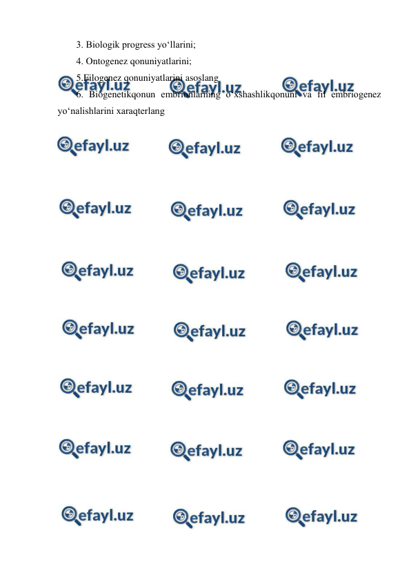  
 
3. Biologik progress yo‘llarini;  
4. Ontogenez qonuniyatlarini;  
5.Filogenez qonuniyatlarini asoslang   
6. Biogenetikqonun embrionlarning o‘xshashlikqonuni va fil embriogenez 
yo‘nalishlarini xaraqterlang  
 
 
