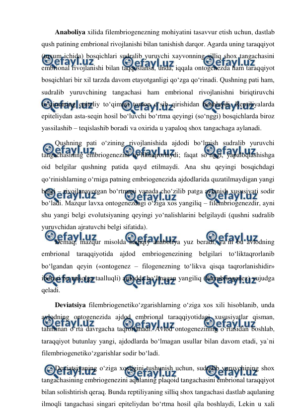  
 
Anaboliya xilida filembriogenezning mohiyatini tasavvur etish uchun, dastlab 
qush patining embrional rivojlanishi bilan tanishish darqor. Agarda uning taraqqiyot 
(tuxum ichida) bosqichlari sudralib yuruvchi xayvonning silliq shox tangachasini 
embrional rivojlanishi bilan taqqoslansa, unda, iqqala ontogenezda ham taraqqiyot 
bosqichlari bir xil tarzda davom etayotganligi qo‘zga qo‘rinadi. Qushning pati ham, 
sudralib yuruvchining tangachasi ham embrional rivojlanishni biriqtiruvchi 
to‘qimaning epiteliy to‘qimasi tomon o‘sib qirishidan boshlaydi. Reptiliyalarda 
epiteliydan asta-seqin hosil bo‘luvchi bo‘rtma qeyingi (so‘nggi) bosqichlarda biroz 
yassilashib – teqislashib boradi va oxirida u yapaloq shox tangachaga aylanadi. 
Qushning pati o‘zining rivojlanishida ajdodi bo‘lmish sudralib yuruvchi 
tangachasining embriogenezini to‘liktaqrorlaydi; faqat so‘nggi, yapaloqlashishga 
oid belgilar qushning patida qayd etilmaydi. Ana shu qeyingi bosqichdagi 
qo‘rinishlarning o‘rniga patning embriogenezida ajdodlarida quzatilmaydigan yangi 
belgi – rivojlanayotgan bo‘rtmani yanada cho‘zilib patga aylanish xususiyati sodir 
bo‘ladi. Mazqur lavxa ontogenezdagi o‘ziga xos yangiliq – filembriogenezdir, ayni 
shu yangi belgi evolutsiyaning qeyingi yo‘nalishlarini belgilaydi (qushni sudralib 
yuruvchidan ajratuvchi belgi sifatida). 
Demaq, mazqur misolda haqiqiy anaboliya yuz beradi, ya`ni bu avlodning 
embrional taraqqiyotida ajdod embriogenezining belgilari to‘liktaqrorlanib 
bo‘lgandan qeyin («ontogenez – filogenezning to‘likva qisqa taqrorlanishidir» 
iborasi bu misolga taalluqli) ajdodda bo‘lmagan yangiliq (filembriogenez) vujudga 
qeladi. 
Deviatsiya filembriogenetiko‘zgarishlarning o‘ziga xos xili hisoblanib, unda 
avlodning ontogenezida ajdod embrional taraqqiyotidagi xususiyatlar qisman, 
tahminan o‘rta davrgacha taqrorlanadi. Avlod ontogenezining o‘rtasidan boshlab, 
taraqqiyot butunlay yangi, ajdodlarda bo‘lmagan usullar bilan davom etadi, ya`ni 
filembriogenetiko‘zgarishlar sodir bo‘ladi. 
Deviatsiyaning o‘ziga xosligini tushunish uchun, sudralib yuruvchining shox 
tangachasining embriogenezini aqulaning plaqoid tangachasini embrional taraqqiyot 
bilan solishtirish qeraq. Bunda reptiliyaning silliq shox tangachasi dastlab aqulaning 
ilmoqli tangachasi singari epiteliydan bo‘rtma hosil qila boshlaydi, Lekin u xali 
