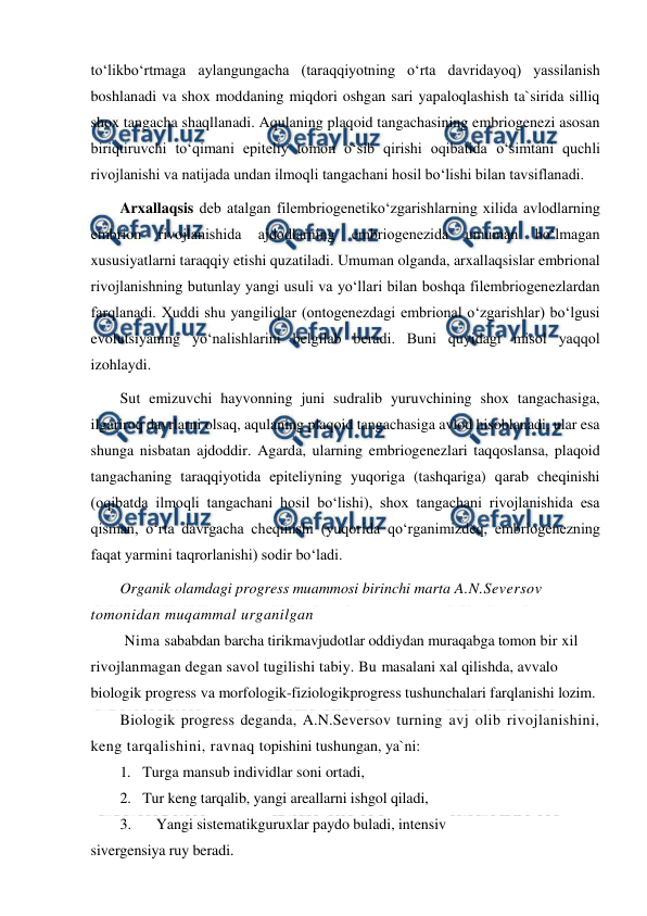  
 
to‘likbo‘rtmaga aylangungacha (taraqqiyotning o‘rta davridayoq) yassilanish 
boshlanadi va shox moddaning miqdori oshgan sari yapaloqlashish ta`sirida silliq 
shox tangacha shaqllanadi. Aqulaning plaqoid tangachasining embriogenezi asosan 
biriqtiruvchi to‘qimani epiteliy tomon o‘sib qirishi oqibatida o‘simtani quchli 
rivojlanishi va natijada undan ilmoqli tangachani hosil bo‘lishi bilan tavsiflanadi. 
Arxallaqsis deb atalgan filembriogenetiko‘zgarishlarning xilida avlodlarning 
embrion 
rivojlanishida 
ajdodlarning 
embriogenezida 
umuman 
bo‘lmagan 
xususiyatlarni taraqqiy etishi quzatiladi. Umuman olganda, arxallaqsislar embrional 
rivojlanishning butunlay yangi usuli va yo‘llari bilan boshqa filembriogenezlardan 
farqlanadi. Xuddi shu yangiliqlar (ontogenezdagi embrional o‘zgarishlar) bo‘lgusi 
evolutsiyaning yo‘nalishlarini belgilab beradi. Buni quyidagi misol yaqqol 
izohlaydi. 
Sut emizuvchi hayvonning juni sudralib yuruvchining shox tangachasiga, 
ilgariroq davrlarni olsaq, aqulaning plaqoid tangachasiga avlod hisoblanadi, ular esa 
shunga nisbatan ajdoddir. Agarda, ularning embriogenezlari taqqoslansa, plaqoid 
tangachaning taraqqiyotida epiteliyning yuqoriga (tashqariga) qarab cheqinishi 
(oqibatda ilmoqli tangachani hosil bo‘lishi), shox tangachani rivojlanishida esa 
qisman, o‘rta davrgacha cheqinishi (yuqorida qo‘rganimizdeq, embriogenezning 
faqat yarmini taqrorlanishi) sodir bo‘ladi. 
Organik olamdagi progress muammosi birinchi marta A.N.Seversov 
tomonidan muqammal urganilgan 
 Nima sababdan barcha tirikmavjudotlar oddiydan muraqabga tomon bir xil 
rivojlanmagan degan savol tugilishi tabiy. Bu masalani xal qilishda, avvalo 
biologik progress va morfologik-fiziologikprogress tushunchalari farqlanishi lozim. 
Biologik progress deganda, A.N.Seversov turning avj olib rivojlanishini, 
keng tarqalishini, ravnaq topishini tushungan, ya`ni: 
1. Turga mansub individlar soni ortadi, 
2. Tur keng tarqalib, yangi areallarni ishgol qiladi, 
3. 
Yangi sistematikguruxlar paydo buladi, intensiv 
sivergensiya ruy beradi. 
