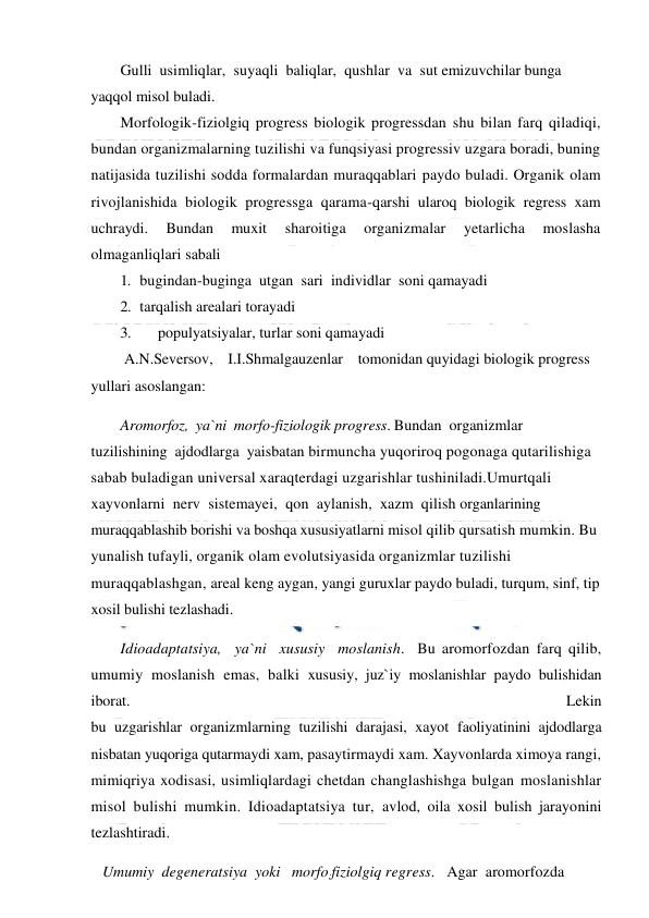  
 
Gulli  usimliqlar,  suyaqli  baliqlar,  qushlar  va  sut emizuvchilar bunga 
yaqqol misol buladi. 
Morfologik-fiziolgiq progress biologik progressdan shu bilan farq qiladiqi, 
bundan organizmalarning tuzilishi va funqsiyasi progressiv uzgara boradi, buning 
natijasida tuzilishi sodda formalardan muraqqablari paydo buladi. Organik olam 
rivojlanishida biologik progressga qarama-qarshi ularoq biologik regress xam 
uchraydi. 
Bundan 
muxit 
sharoitiga 
organizmalar 
yetarlicha 
moslasha 
olmaganliqlari sabali 
1. bugindan-buginga  utgan  sari  individlar  soni qamayadi 
2. tarqalish arealari torayadi 
3. 
populyatsiyalar, turlar soni qamayadi 
 A.N.Seversov,    I.I.Shmalgauzenlar    tomonidan quyidagi biologik progress 
yullari asoslangan: 
Aromorfoz,  ya`ni  morfo-fiziologik progress. Bundan  organizmlar  
tuzilishining  ajdodlarga  yaisbatan birmuncha yuqoriroq pogonaga qutarilishiga 
sabab buladigan universal xaraqterdagi uzgarishlar tushiniladi.Umurtqali 
xayvonlarni  nerv  sistemayei,  qon  aylanish,  xazm  qilish organlarining 
muraqqablashib borishi va boshqa xususiyatlarni misol qilib qursatish mumkin. Bu 
yunalish tufayli, organik olam evolutsiyasida organizmlar tuzilishi 
muraqqablashgan, areal keng aygan, yangi guruxlar paydo buladi, turqum, sinf, tip 
xosil bulishi tezlashadi. 
Idioadaptatsiya,  ya`ni  xususiy  moslanish.  Bu aromorfozdan farq qilib, 
umumiy moslanish emas, balki xususiy, juz`iy moslanishlar paydo bulishidan 
iborat. 
Lekin  
bu uzgarishlar organizmlarning tuzilishi darajasi, xayot faoliyatinini ajdodlarga 
nisbatan yuqoriga qutarmaydi xam, pasaytirmaydi xam. Xayvonlarda ximoya rangi, 
mimiqriya xodisasi, usimliqlardagi chetdan changlashishga bulgan moslanishlar 
misol bulishi mumkin. Idioadaptatsiya tur, avlod, oila xosil bulish jarayonini 
tezlashtiradi.  
   Umumiy  degeneratsiya  yoki   morfo:fiziolgiq regress.   Agar  aromorfozda  
