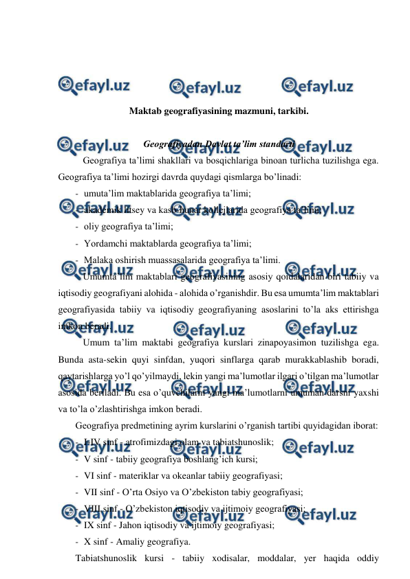  
 
 
 
 
 
Maktab geografiyasining mazmuni, tarkibi. 
 
Geografiyadan Davlat ta’lim standarti 
Geografiya ta’limi shakllari va bosqichlariga binoan turlicha tuzilishga ega. 
Geografiya ta’limi hozirgi davrda quydagi qismlarga bo’linadi: 
- umuta’lim maktablarida geografiya ta’limi; 
- akademik litsey va kasb-hunar kollejlarida geografiya ta’limi; 
- oliy geografiya ta’limi; 
- Yordamchi maktablarda geografiya ta’limi; 
- Malaka oshirish muassasalarida geografiya ta’limi. 
Umumta’lim maktablari geografiyasining asosiy qoidalaridan biri tabiiy va 
iqtisodiy geografiyani alohida - alohida o’rganishdir. Bu esa umumta’lim maktablari 
geografiyasida tabiiy va iqtisodiy geografiyaning asoslarini to’la aks ettirishga 
imkon beradi. 
Umum ta’lim maktabi geografiya kurslari zinapoyasimon tuzilishga ega. 
Bunda asta-sekin quyi sinfdan, yuqori sinflarga qarab murakkablashib boradi, 
qaytarishlarga yo’l qo’yilmaydi, lekin yangi ma’lumotlar ilgari o’tilgan ma’lumotlar 
asosida beriladi. Bu esa o’quvchilarni yangi ma’lumotlarni umuman darsni yaxshi 
va to’la o’zlashtirishga imkon beradi. 
Geografiya predmetining ayrim kurslarini o’rganish tartibi quyidagidan iborat: 
- I-IV sinf - atrofimizdagi olam va tabiatshunoslik; 
- V sinf - tabiiy geografiya boshlang’ich kursi; 
- VI sinf - materiklar va okeanlar tabiiy geografiyasi; 
- VII sinf - O’rta Osiyo va O’zbekiston tabiy geografiyasi; 
- VIII sinf - O’zbekiston iqtisodiy va ijtimoiy geografiyasi; 
- IX sinf - Jahon iqtisodiy va ijtimoiy geografiyasi; 
- X sinf - Amaliy geografiya. 
Tabiatshunoslik kursi - tabiiy xodisalar, moddalar, yer haqida oddiy 
