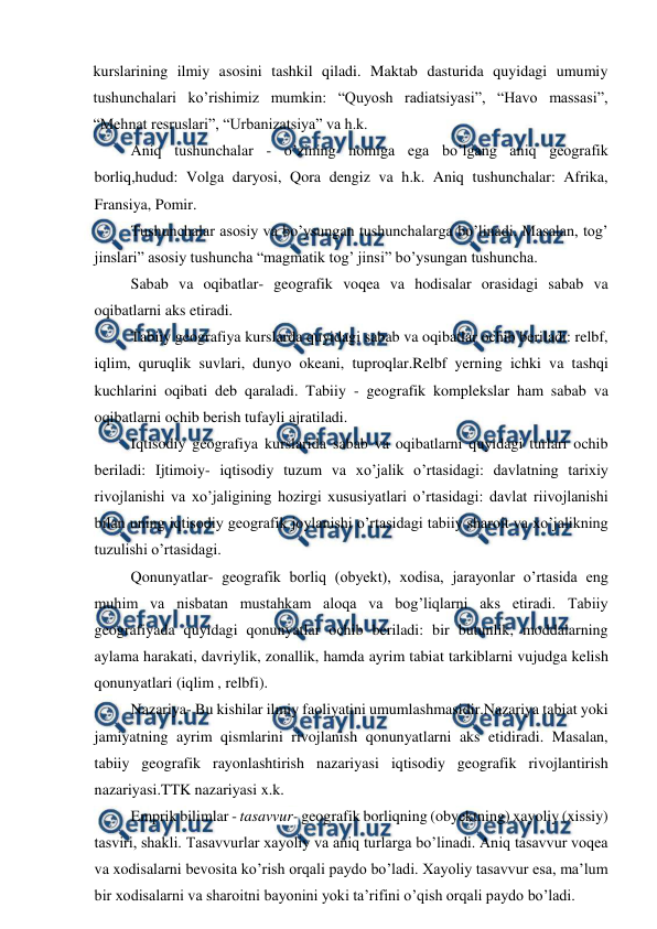  
 
kurslarining ilmiy asosini tashkil qiladi. Maktab dasturida quyidagi umumiy 
tushunchalari ko’rishimiz mumkin: “Quyosh radiatsiyasi”, “Havo massasi”, 
“Mehnat resruslari”, “Urbanizatsiya” va h.k. 
Aniq tushunchalar - o’zining nomiga ega bo’lgang aniq geografik 
borliq,hudud: Volga daryosi, Qora dengiz va h.k. Aniq tushunchalar: Afrika, 
Fransiya, Pomir. 
Tushunchalar asosiy va bo’ysungan tushunchalarga bo’linadi. Masalan, tog’ 
jinslari” asosiy tushuncha “magmatik tog’ jinsi” bo’ysungan tushuncha. 
Sabab va oqibatlar- geografik voqea va hodisalar orasidagi sabab va 
oqibatlarni aks etiradi. 
Tabiiy geografiya kurslarda quyidagi sabab va oqibatlar ochib beriladi: relbf, 
iqlim, quruqlik suvlari, dunyo okeani, tuproqlar.Relbf yerning ichki va tashqi 
kuchlarini oqibati deb qaraladi. Tabiiy - geografik komplekslar ham sabab va 
oqibatlarni ochib berish tufayli ajratiladi. 
Iqtisodiy geografiya kurslarida sabab va oqibatlarni quyidagi turlari ochib 
beriladi: Ijtimoiy- iqtisodiy tuzum va xo’jalik o’rtasidagi: davlatning tarixiy 
rivojlanishi va xo’jaligining hozirgi xususiyatlari o’rtasidagi: davlat riivojlanishi 
bilan uning iqtisodiy geografik joylanishi o’rtasidagi tabiiy sharoit va xo’jalikning 
tuzulishi o’rtasidagi. 
Qonunyatlar- geografik borliq (obyekt), xodisa, jarayonlar o’rtasida eng 
muhim va nisbatan mustahkam aloqa va bog’liqlarni aks etiradi. Tabiiy 
geografiyada quyidagi qonunyatlar ochib beriladi: bir butunlik, moddalarning 
aylama harakati, davriylik, zonallik, hamda ayrim tabiat tarkiblarni vujudga kelish 
qonunyatlari (iqlim , relbfi). 
Nazariya- Bu kishilar ilmiy faoliyatini umumlashmasidir.Nazariya tabiat yoki 
jamiyatning ayrim qismlarini rivojlanish qonunyatlarni aks etidiradi. Masalan, 
tabiiy geografik rayonlashtirish nazariyasi iqtisodiy geografik rivojlantirish 
nazariyasi.TTK nazariyasi x.k. 
Emprik bilimlar - tasavvur- geografik borliqning (obyektning) xayoliy (xissiy) 
tasviri, shakli. Tasavvurlar xayoliy va aniq turlarga bo’linadi. Aniq tasavvur voqea 
va xodisalarni bevosita ko’rish orqali paydo bo’ladi. Xayoliy tasavvur esa, ma’lum 
bir xodisalarni va sharoitni bayonini yoki ta’rifini o’qish orqali paydo bo’ladi. 
