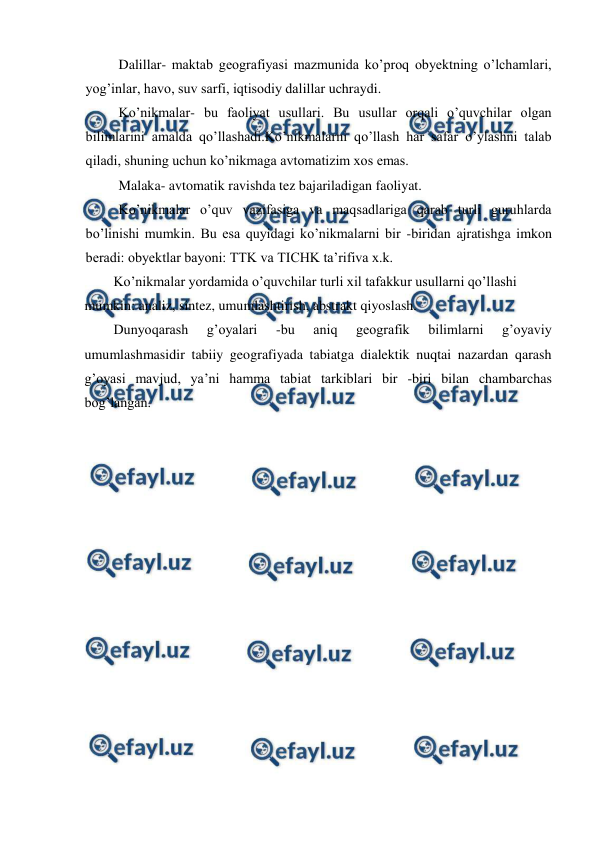  
 
Dalillar- maktab geografiyasi mazmunida ko’proq obyektning o’lchamlari, 
yog’inlar, havo, suv sarfi, iqtisodiy dalillar uchraydi. 
Ko’nikmalar- bu faoliyat usullari. Bu usullar orqali o’quvchilar olgan 
bilimlarini amalda qo’llashadi.Ko’nikmalarni qo’llash har safar o’ylashni talab 
qiladi, shuning uchun ko’nikmaga avtomatizim xos emas. 
Malaka- avtomatik ravishda tez bajariladigan faoliyat. 
Ko’nikmalar o’quv vazifasiga va maqsadlariga qarab turli guruhlarda 
bo’linishi mumkin. Bu esa quyidagi ko’nikmalarni bir -biridan ajratishga imkon 
beradi: obyektlar bayoni: TTK va TICHK ta’rifiva x.k. 
Ko’nikmalar yordamida o’quvchilar turli xil tafakkur usullarni qo’llashi 
mumkin: analiz, sintez, umumlashtirish, abstrakt qiyoslash. 
Dunyoqarash 
g’oyalari 
-bu 
aniq 
geografik 
bilimlarni 
g’oyaviy 
umumlashmasidir tabiiy geografiyada tabiatga dialektik nuqtai nazardan qarash 
g’oyasi mavjud, ya’ni hamma tabiat tarkiblari bir -biri bilan chambarchas 
bog’langan. 
 
